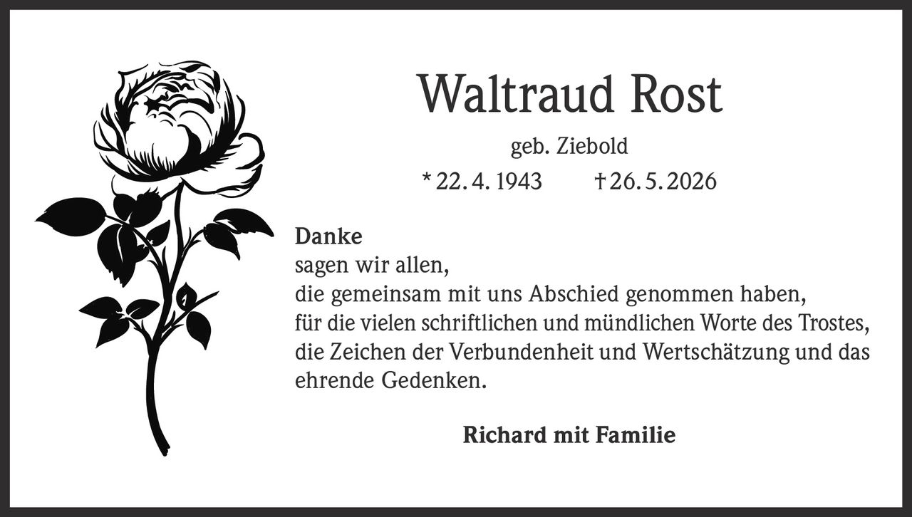 <p><strong>Waltraud Rost</strong><br/>geb. Ziebold<br/>* 22. 4. 1943    † 26. 5. 2026</p><p><strong>Danke</strong><br/>sagen wir allen,<br/>die gemeinsam mit uns Abschied genommen haben,<br/>für die vielen schriftlichen und mündlichen Worte des Trostes,<br/>die Zeichen der Verbundenheit und Wertschätzung und das<br/>ehrende Gedenken.</p><p><strong>Richard mit Familie</strong></p>