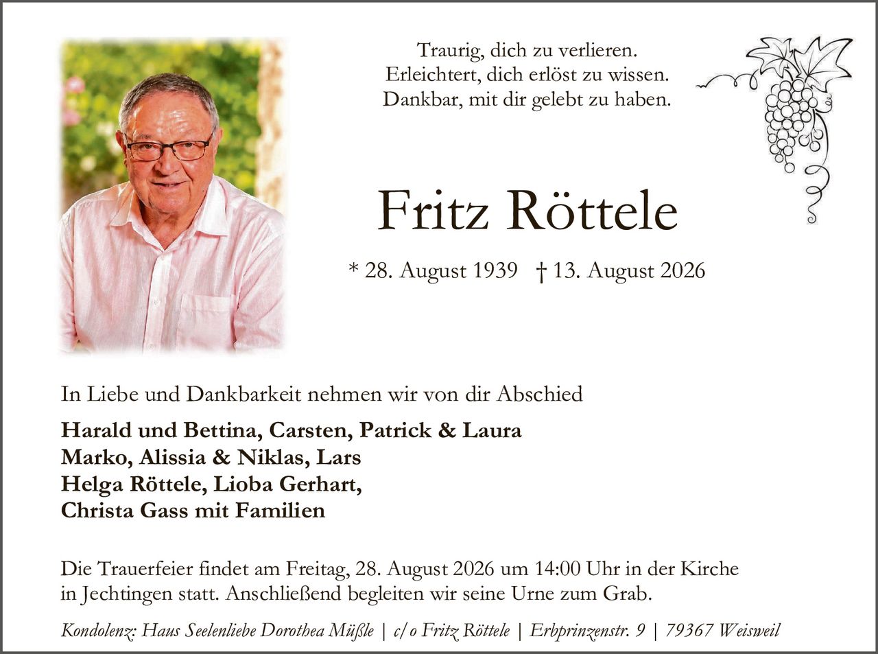 <p>Traurig, dich zu verlieren.<br>Erleichtert, dich erlöst zu wissen.<br>Dankbar, mit dir gelebt zu haben.</p><p><strong>Fritz Röttele</strong></p><p>* 28. August 1939 † 13. August 2026</p><p>In Liebe und Dankbarkeit nehmen wir von dir Abschied</p><p><strong>Harald und Bettina, Carsten, Patrick & Laura<br>Marko, Alissia & Niklas, Lars<br>Helga Röttele, Lioba Gerhart,<br>Christa Gass mit Familien</strong></p><p>Die Trauerfeier findet am Freitag, 28. August 2026 um 14:00 Uhr in der Kirche in Jechtingen statt. Anschließend begleiten wir seine Urne zum Grab.</p><p><i>Kondolenz: Haus Seelenliebe Dorothea Mäßle | c/o Fritz Röttele | Erbprinzenstr. 9 | 79367 Weisweil</i></p>
