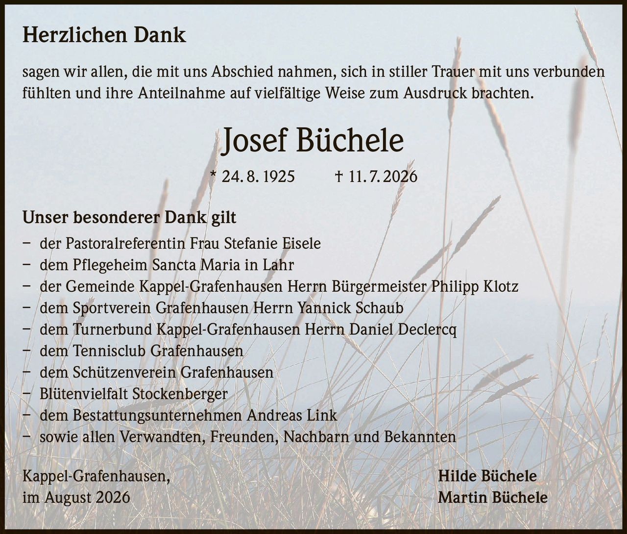 <p><strong>Herzlichen Dank</strong></p>

<p>sagen wir allen, die mit uns Abschied nahmen, sich in stiller Trauer mit uns verbunden fühlten und ihre Anteilnahme auf vielfältige Weise zum Ausdruck brachten.</p>

<p><strong>Josef Büchele</strong><br>
* 24. 8. 1925     † 11. 7. 2026</p>

<p><strong>Unser besonderer Dank gilt</strong></p>

<p>– der Pastoralreferentin Frau Stefanie Eisele<br>
– dem Pflegeheim Sancta Maria in Lahr<br>
– der Gemeinde Kappel-Grafenhausen Herrn Bürgermeister Philipp Klotz<br>
– dem Sportverein Grafenhausen Herrn Yannick Schaub<br>
– dem Turnerbund Kappel-Grafenhausen Herrn Daniel Declercq<br>
– dem Tennisclub Grafenhausen<br>
– dem Schützenverein Grafenhausen<br>
– Blütenvielfalt Stockenberger<br>
– dem Bestattungsunternehmen Andreas Link<br>
– sowie allen Verwandten, Freunden, Nachbarn und Bekannten</p>

<p>Kappel-Grafenhausen,<br>
im August 2026</p>

<p><strong>Hilde Büchele<br>
Martin Büchele</strong></p>