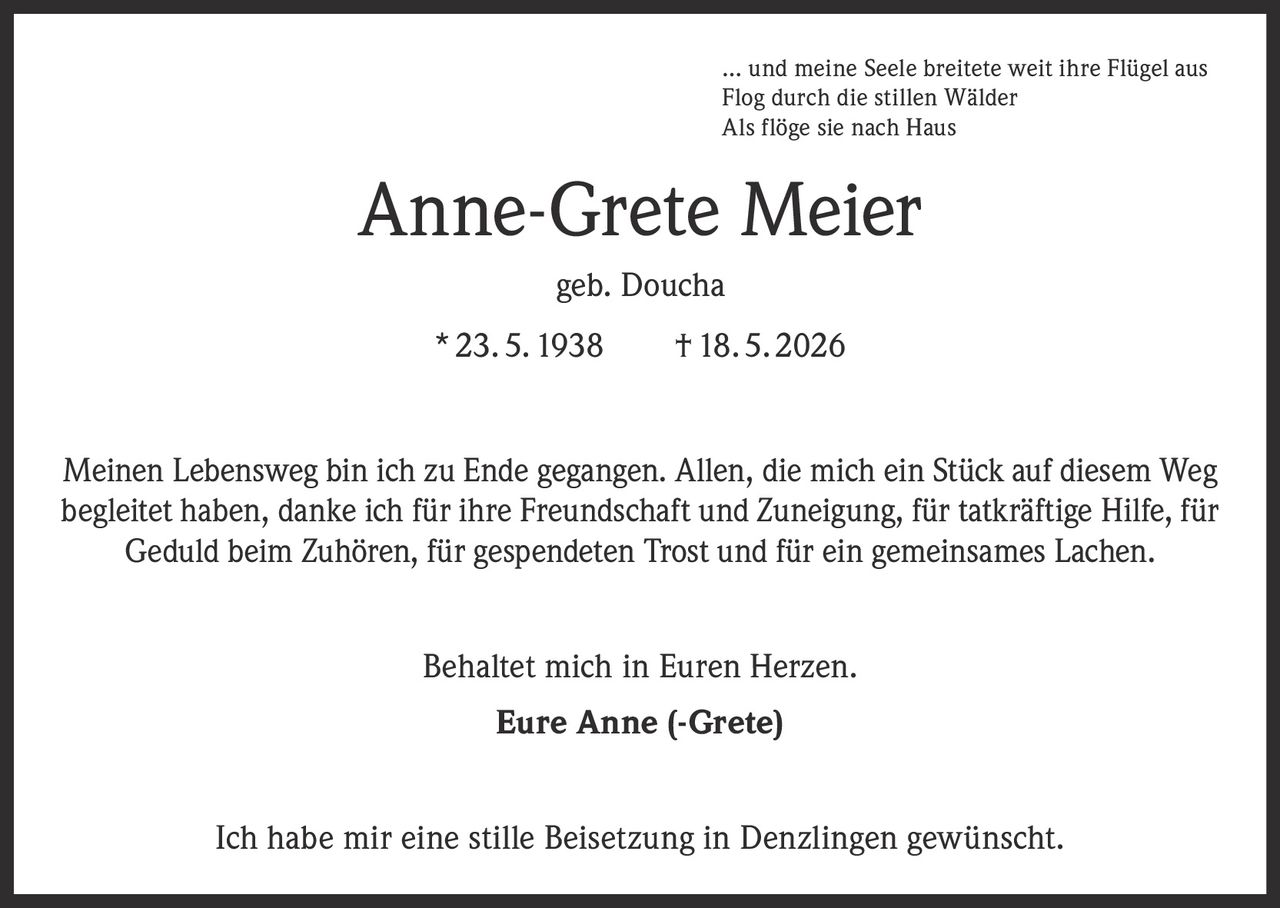 <p>… und meine Seele breitete weit ihre Flügel aus<br>Flog durch die stillen Wälder<br>Als flöge sie nach Haus</p>

<p><strong>Anne-Grete Meier</strong><br>geb. Doucha<br>* 23. 5. 1938     † 18. 5. 2026</p>

<p>Meinen Lebensweg bin ich zu Ende gegangen. Allen, die mich ein Stück auf diesem Weg begleitet haben, danke ich für ihre Freundschaft und Zuneigung, für tatkräftige Hilfe, für Geduld beim Zuhören, für gespendeten Trost und für ein gemeinsames Lachen.</p>

<p>Behaltet mich in Euren Herzen.</p>

<p><strong>Eure Anne (-Grete)</strong></p>

<p>Ich habe mir eine stille Beisetzung in Denzlingen gewünscht.</p>