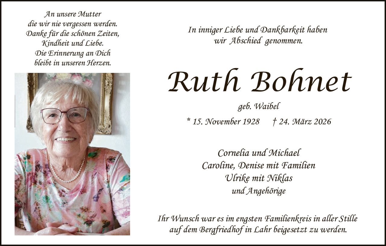 An unsere Mutter
die wir nie vergessen werden.
Danke für die schönen Zeiten,
Kindheit und Liebe.
Die Erinnerung an Dich
bleibt in unseren Herzen.

In inniger Liebe und Dankbarkeit haben
wir Abschied genommen.

Ruth Bohnet
geb. Waibel
* 15. November 1928

† 24. März 2026

Cornelia und Michael
Caroline, Denise mit Familien
Ulrike mit Niklas
und Angehörige
Ihr Wunsch war es im engsten Familienkreis in aller Stille
auf dem Bergfriedhof in Lahr beigesetzt zu werden.