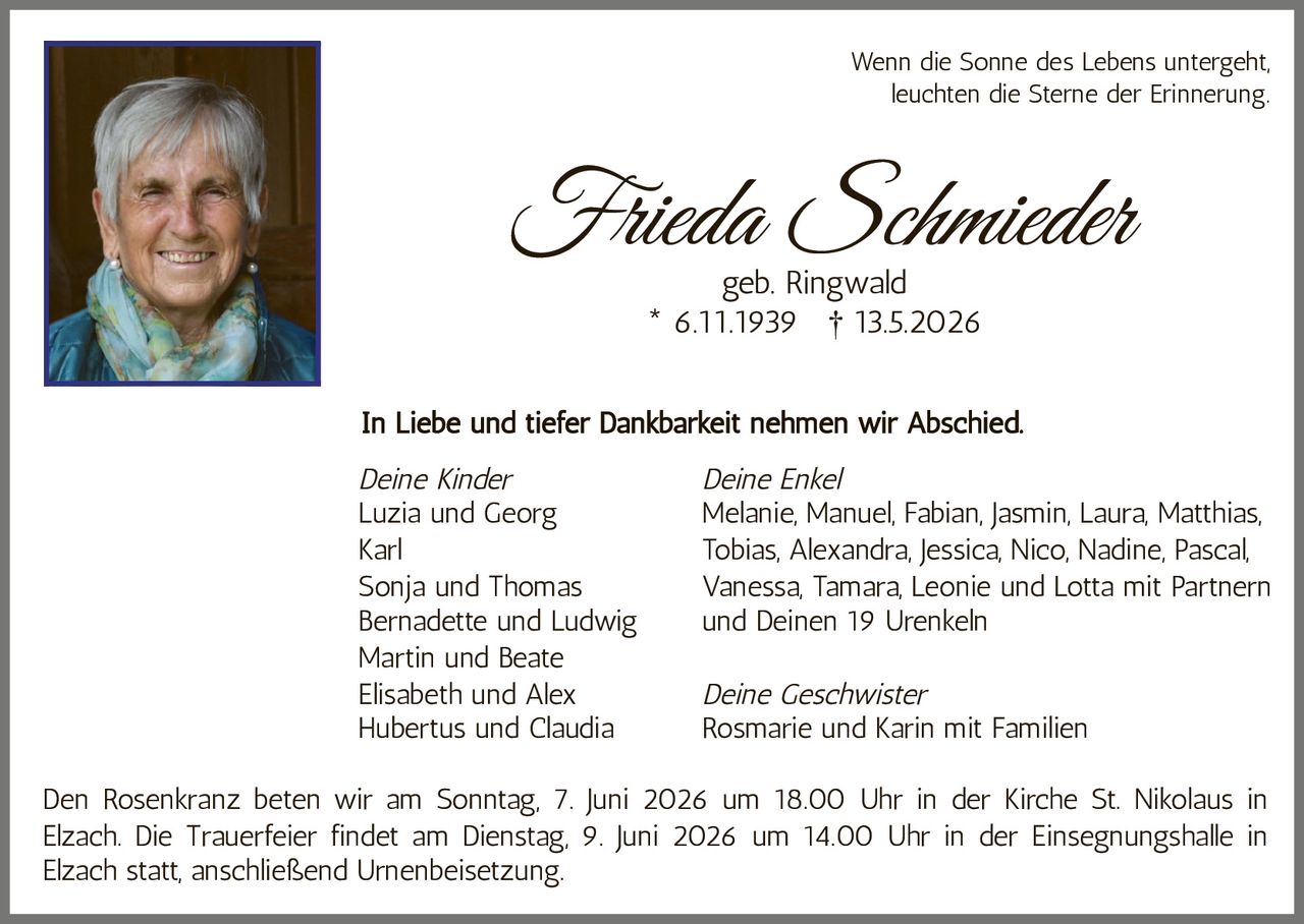 <p>Wenn die Sonne des Lebens untergeht,<br>leuchten die Sterne der Erinnerung.</p><p><strong>Frieda Schmieder</strong><br>geb. Ringwald<br>* 6.11.1939 † 13.5.2026</p><p>In Liebe und tiefer Dankbarkeit nehmen wir Abschied.</p><p><em>Deine Kinder</em><br>Luzia und Georg<br>Karl<br>Sonja und Thomas<br>Bernadette und Ludwig<br>Martin und Beate<br>Elisabeth und Alex<br>Hubertus und Claudia</p><p><em>Deine Enkel</em><br>Melanie, Manuel, Fabian, Jasmin, Laura, Matthias,<br>Tobias, Alexandra, Jessica, Nico, Nadine, Pascal,<br>Vanessa, Tamara, Leonie und Lotta mit Partnern<br>und Deinen 19 Urenkeln</p><p><em>Deine Geschwister</em><br>Rosmarie und Karin mit Familien</p><p>Den Rosenkranz beten wir am Sonntag, 7. Juni 2026 um 18.00 Uhr in der Kirche St. Nikolaus in<br>Elzach. Die Trauerfeier findet am Dienstag, 9. Juni 2026 um 14.00 Uhr in der Einsegnungshalle in<br>Elzach statt, anschließend Urnenbeisetzung.</p>