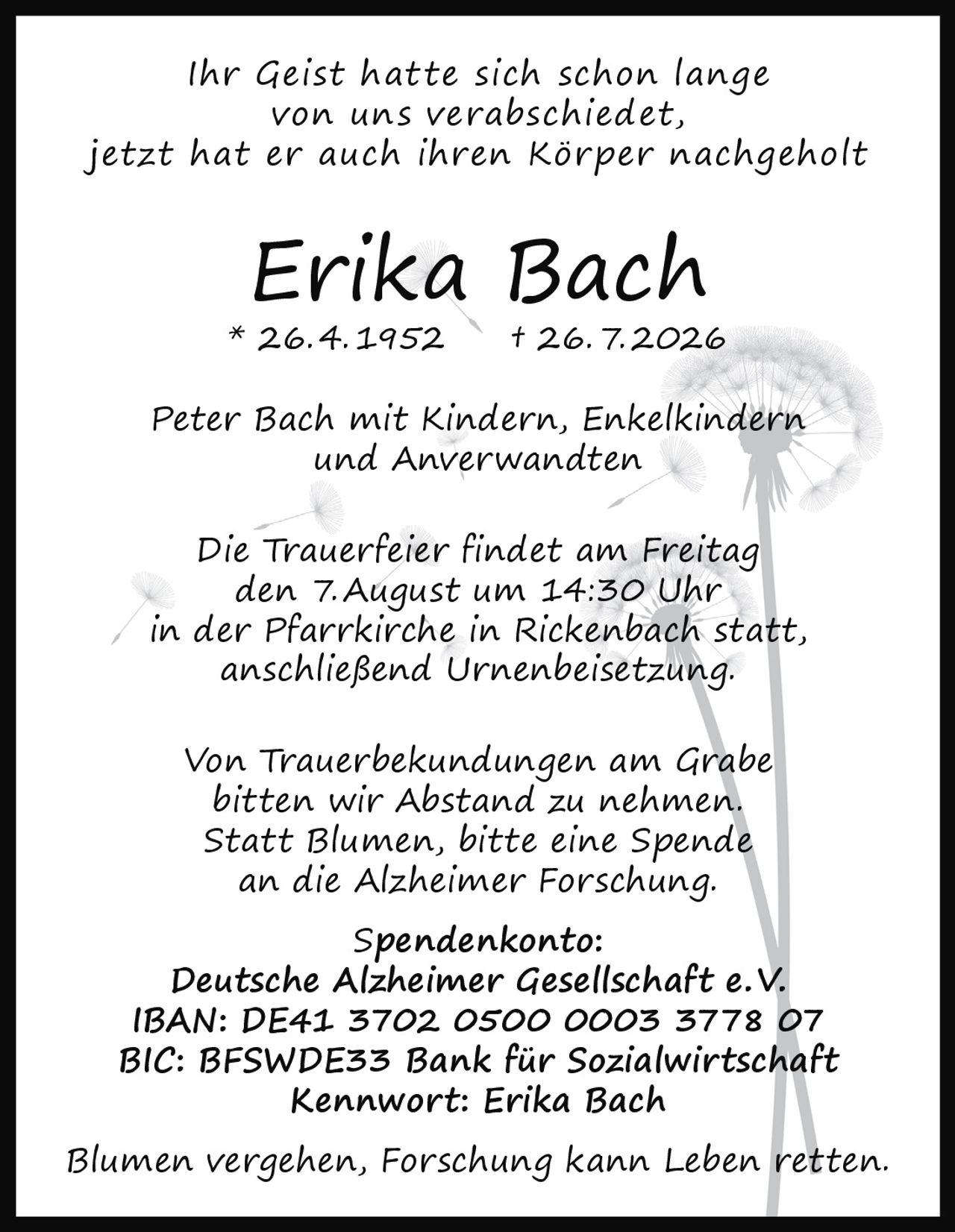 <p><i>Ihr Geist hatte sich schon lange von uns verabschiedet, jetzt hat er auch ihren Körper nachgeholt</i></p><p><strong>Erika Bach</strong><br>* 26.4.1952 † 26.7.2026</p><p>Peter Bach mit Kindern, Enkelkindern und Anverwandten</p><p>Die Trauerfeier findet am Freitag den 7. August um 14:30 Uhr in der Pfarrkirche in Rickenbach statt, anschließend Urnenbeisetzung.</p><p>Von Trauerbekundungen am Grabe bitten wir Abstand zu nehmen. Statt Blumen, bitte eine Spende an die Alzheimer Forschung.</p><p><strong>Spendenkonto:</strong><br>Deutsche Alzheimer Gesellschaft e. V.<br>IBAN: DE41 3702 0500 0003 3778 07<br>BIC: BFSWDE33 Bank für Sozialwirtschaft<br>Kennwort: Erika Bach</p><p><i>Blumen vergehen, Forschung kann Leben retten.</i></p>