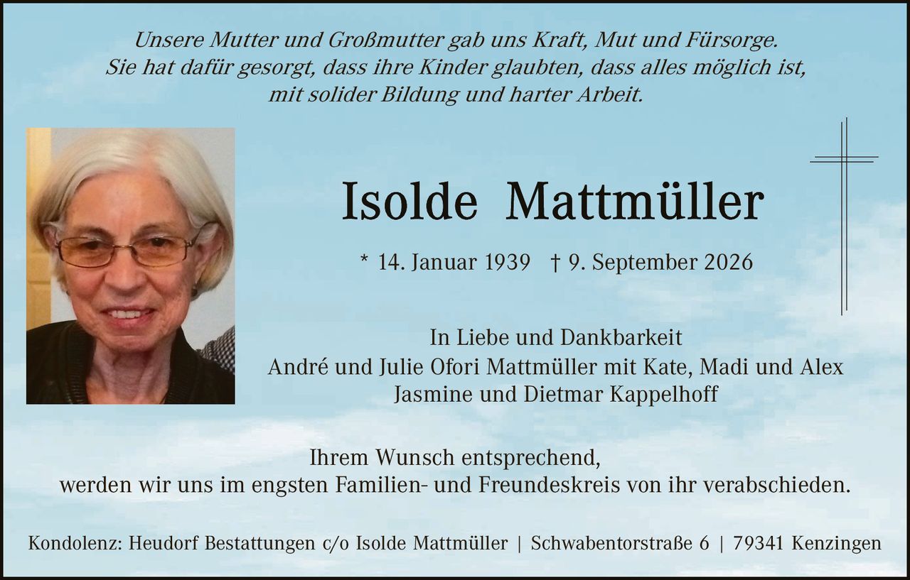 <p><i>Unsere Mutter und Großmutter gab uns Kraft, Mut und Fürsorge. Sie hat dafür gesorgt, dass ihre Kinder glaubten, dass alles möglich ist, mit solider Bildung und harter Arbeit.</i></p>

<p><strong>Isolde Mattmüller</strong></p>

<p>* 14. Januar 1939 † 9. September 2026</p>

<p>In Liebe und Dankbarkeit<br>André und Julie Ofori Mattmüller mit Kate, Madi und Alex<br>Jasmine und Dietmar Kappelhoff</p>

<p>Ihrem Wunsch entsprechend, werden wir uns im engsten Familien- und Freundeskreis von ihr verabschieden.</p>

<p>Kondolenz: Heudorf Bestattungen c/o Isolde Mattmüller | Schwabentorstraße 6 | 79341 Kenzingen</p>