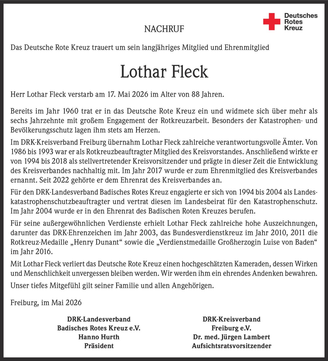 <p>NACHRUF<br>Das Deutsche Rote Kreuz trauert um sein langjähriges Mitglied und Ehrenmitglied</p><p><strong>Lothar Fleck</strong></p><p>Herr Lothar Fleck verstarb am 17. Mai 2026 im Alter von 88 Jahren.</p><p>Bereits im Jahr 1960 trat er in das Deutsche Rote Kreuz ein und widmete sich über mehr als sechs Jahrzehnte mit großem Engagement der Rotkreuzarbeit. Besonders der Katastrophen- und Bevölkerungsschutz lagen ihm stets am Herzen.</p><p>Im DRK-Kreisverband Freiburg übernahm Lothar Fleck zahlreiche verantwortungsvolle Ämter. Von 1986 bis 1993 war er als Rotkreuzbeauftragter Mitglied des Kreisvorstandes. Anschließend wirkte er von 1994 bis 2018 als stellvertretender Kreisvorsitzender und prägte in dieser Zeit die Entwicklung des Kreisverbandes nachhaltig mit. Im Jahr 2017 wurde er zum Ehrenmitglied des Kreisverbandes ernannt. Seit 2022 gehörte er dem Ehrenrat des Kreisverbandes an.</p><p>Für den DRK-Landesverband Badisches Rotes Kreuz engagierte er sich von 1994 bis 2004 als Landeskatastrophenschutzbeauftragter und vertrat diesen im Landesbeirat für den Katastrophenschutz. Im Jahr 2004 wurde er in den Ehrenrat des Badischen Roten Kreuzes berufen.</p><p>Für seine außergewöhnlichen Verdienste erhielt Lothar Fleck zahlreiche hohe Auszeichnungen, darunter das DRK-Ehrenzeichen im Jahr 2003, das Bundesverdienstkreuz im Jahr 2010, 2011 die Rotkreuz-Medaille „Henry Dunant“ sowie die „Verdienstmedaille Großherzogin Luise von Baden“ im Jahr 2016.</p><p>Mit Lothar Fleck verliert das Deutsche Rote Kreuz einen hochgeschätzten Kameraden, dessen Wirken und Menschlichkeit unvergessen bleiben werden. Wir werden ihm ein ehrendes Andenken bewahren.<br>Unser tiefes Mitgefühl gilt seiner Familie und allen Angehörigen.</p><p>Freiburg, im Mai 2026</p><p>DRK-Landesverband Badisches Rotes Kreuz e.V.<br>Hanno Hurth<br>Präsident</p><p>DRK-Kreisverband Freiburg e.V.<br>Dr. med. Jürgen Lambert<br>Aufsichtsratsvorsitzender</p>