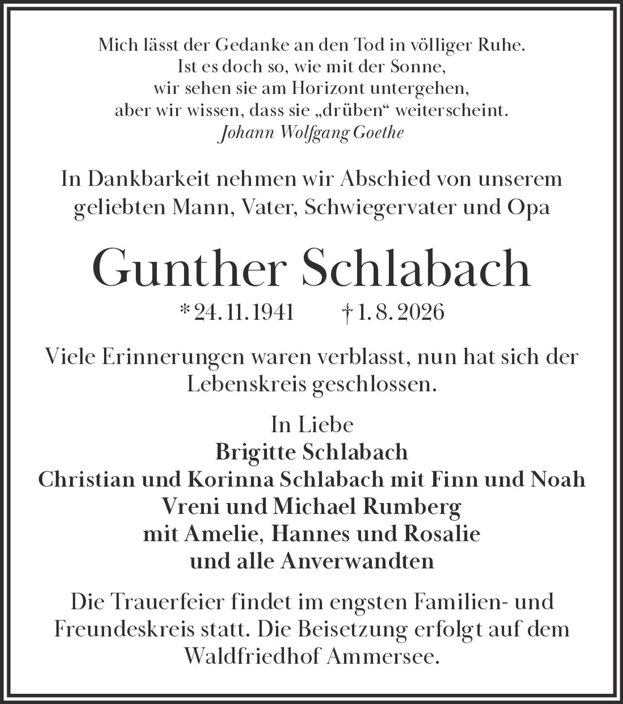<p><i>Mich lässt der Gedanke an den Tod in völliger Ruhe.<br/>
Ist es doch so, wie mit der Sonne,<br/>
wir sehen sie am Horizont untergehen,<br/>
aber wir wissen, dass sie „drüben" weiterscheint.<br/>
Johann Wolfgang Goethe</i></p>

<p>In Dankbarkeit nehmen wir Abschied von unserem geliebten Mann, Vater, Schwiegervater und Opa</p>

<p><strong>Gunther Schlabach * 24. 11. 1941 † 1. 8. 2026</strong></p>

<p>Viele Erinnerungen waren verblasst, nun hat sich der Lebenskreis geschlossen.</p>

<p>In Liebe<br/>
Brigitte Schlabach<br/>
Christian und Korinna Schlabach mit Finn und Noah<br/>
Vreni und Michael Rumberg<br/>
mit Amelie, Hannes und Rosalie<br/>
und alle Anverwandten</p>

<p>Die Trauerfeier findet im engsten Familien- und Freundeskreis statt. Die Beisetzung erfolgt auf dem Waldfriedhof Ammersee.</p>