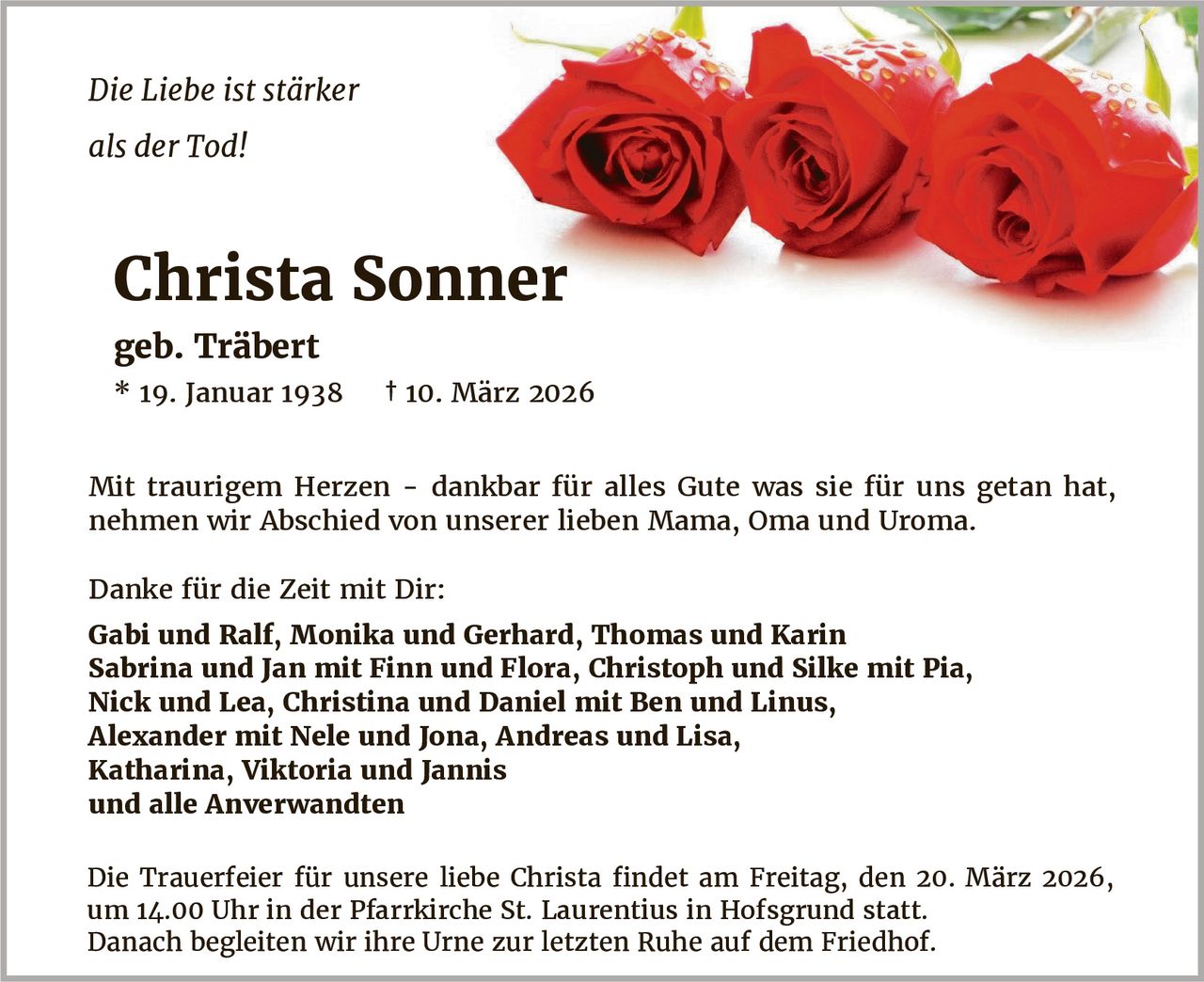 Die Liebe ist stärker
als der Tod!

Christa Sonner
geb. Träbert
* 19. Januar 1938

† 10. März 2026

Mit traurigem Herzen - dankbar für alles Gute was sie für uns getan hat,
nehmen wir Abschied von unserer lieben Mama, Oma und Uroma.
Danke für die Zeit mit Dir:
Gabi und Ralf, Monika und Gerhard, Thomas und Karin
Sabrina und Jan mit Finn und Flora, Christoph und Silke mit Pia,
Nick und Lea, Christina und Daniel mit Ben und Linus,
Alexander mit Nele und Jona, Andreas und Lisa,
Katharina, Viktoria und Jannis
und alle Anverwandten
Die Trauerfeier für unsere liebe Christa findet am Freitag, den 20. März 2026,
um 14.00 Uhr in der Pfarrkirche St. Laurentius in Hofsgrund statt.
Danach begleiten wir ihre Urne zur letzten Ruhe auf dem Friedhof.