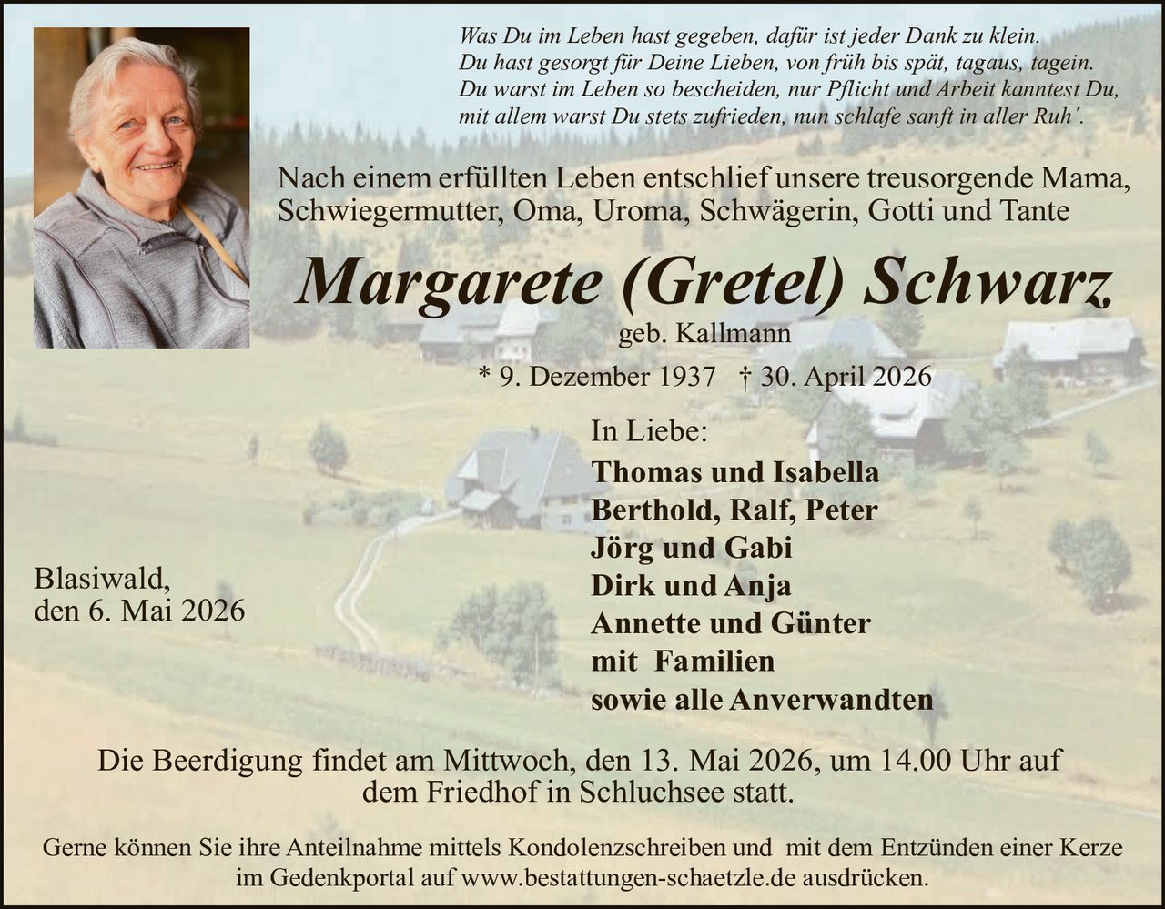 <p>Was Du im Leben hast gegeben, daf&uuml;r ist jeder Dank zu klein.<br>Du hast gesorgt f&uuml;r Deine Lieben, von fr&uuml;h bis sp&auml;t, tagaus, tagein.<br>Du warst im Leben so bescheiden, nur Pflicht und Arbeit kanntest Du,<br>mit allem warst Du stets zufrieden, nun schlafe sanft in aller Ruh'.</p><p>Nach einem erf&uuml;llten Leben entschlief unsere treusorgende Mama,<br>Schwiegermutter, Oma, Uroma, Schw&auml;gerin, Gotti und Tante</p><p><strong>Margarete (Gretel) Schwarz</strong><br>geb. Kallmann<br>* 9. Dezember 1937 &dagger; 30. April 2026</p><p>In Liebe:<br>Thomas und Isabella<br>Berthold, Ralf, Peter<br>J&ouml;rg und Gabi<br>Dirk und Anja<br>Annette und G&uuml;nter<br>mit Familien<br>sowie alle Anverwandten</p><p>Blasiwald,<br>den 6. Mai 2026</p><p>Die Beerdigung findet am Mittwoch, den 13. Mai 2026, um 14.00 Uhr auf<br>dem Friedhof in Schluchsee statt.</p><p>Gerne k&ouml;nnen Sie ihre Anteilnahme mittels Kondolenzschreiben und mit dem Entz&uuml;nden einer Kerze<br>im Gedenkportal auf www.bestattungen-schaetzle.de ausdr&uuml;cken.</p>