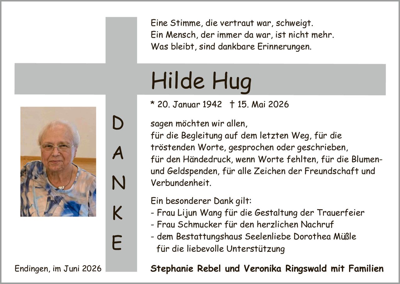 <p><i>Eine Stimme, die vertraut war, schweigt. Ein Mensch, der immer da war, ist nicht mehr. Was bleibt, sind dankbare Erinnerungen.</i></p>

<p><strong>Hilde Hug</strong></p>

<p>* 20. Januar 1942 † 15. Mai 2026</p>

<p>sagen möchten wir allen, für die Begleitung auf dem letzten Weg, für die tröstenden Worte, gesprochen oder geschrieben, für den Händedruck, wenn Worte fehlten, für die Blumen- und <i>Geldspenden</i>, für alle Zeichen der Freundschaft und Verbundenheit.</p>

<p>Ein besonderer Dank gilt:</p>

<p>- Frau Lijun Wang für die <i>Gestaltung der Trauerfeier</i><br>
- Frau Schmucker für den herzlichen Nachruf<br>
- dem Bestattungshaus Seelenliebe Dorothea Müßle für die liebevolle Unterstützung</p>

<p>Stephanie Rebel und Veronika Ringswald mit Familien</p>

<p>Endingen, im Juni 2026</p>