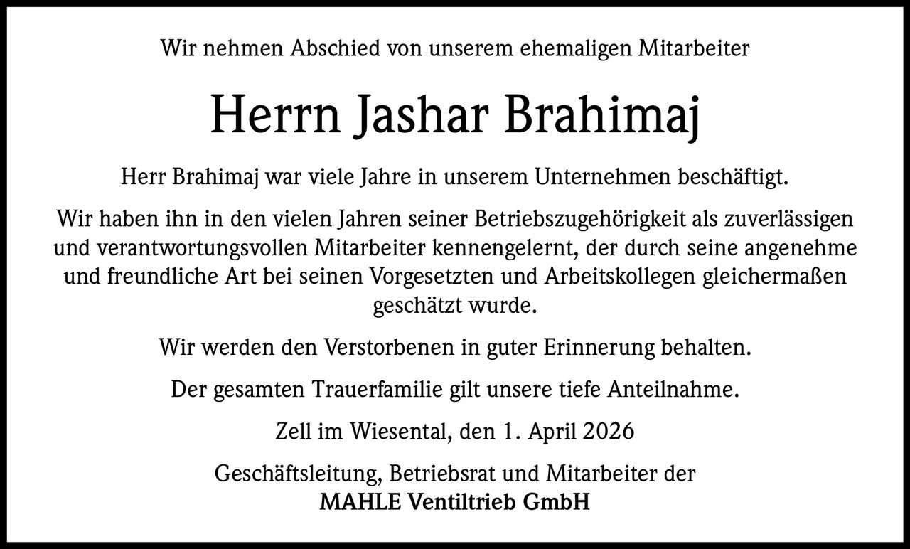 Wir nehmen Abschied von unserem ehemaligen Mitarbeiter

Herrn Jashar Brahimaj
Herr Brahimaj war viele Jahre in unserem Unternehmen beschäftigt.
Wir haben ihn in den vielen Jahren seiner Betriebszugehörigkeit als zuverlässigen
und verantwortungsvollen Mitarbeiter kennengelernt, der durch seine angenehme
und freundliche Art bei seinen Vorgesetzten und Arbeitskollegen gleichermaßen
geschätzt wurde.
Wir werden den Verstorbenen in guter Erinnerung behalten.
Der gesamten Trauerfamilie gilt unsere tiefe Anteilnahme.
Zell im Wiesental, den 1. April 2026
Geschäftsleitung, Betriebsrat und Mitarbeiter der
MAHLE Ventiltrieb GmbH