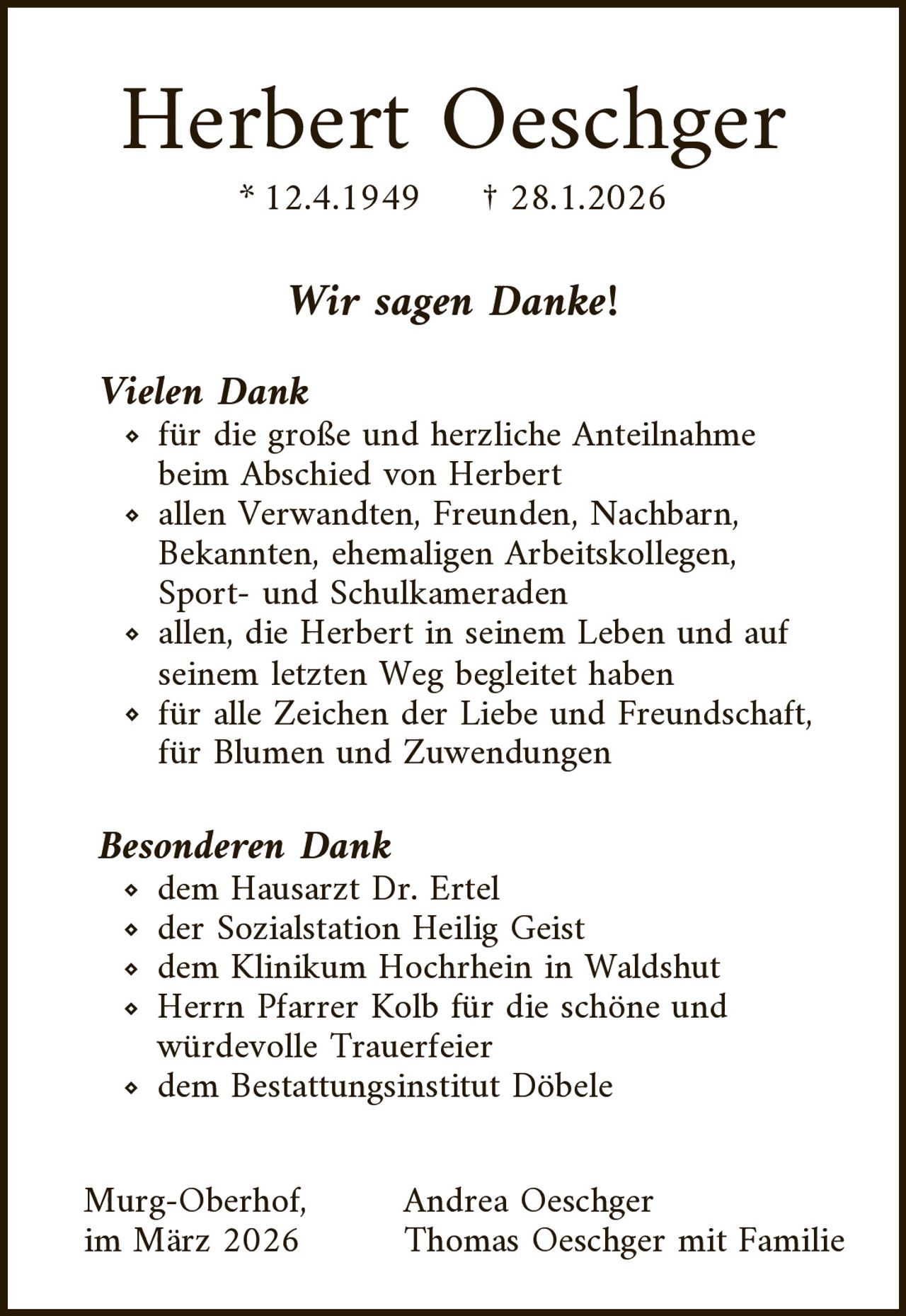 Herbert Oeschger
* 12.4.1949

† 28.1.2026

Wir sagen Danke!

Vielen Dank

für die große und herzliche Anteilnahme
beim Abschied von Herbert
allen Verwandten, Freunden, Nachbarn,
Bekannten, ehemaligen Arbeitskollegen,
Sport- und Schulkameraden
allen, die Herbert in seinem Leben und auf
seinem letzten Weg begleitet haben
für alle Zeichen der Liebe und Freundschaft,
für Blumen und Zuwendungen

Besonderen Dank

dem Hausarzt Dr. Ertel
der Sozialstation Heilig Geist
dem Klinikum Hochrhein in Waldshut
Herrn Pfarrer Kolb für die schöne und
würdevolle Trauerfeier
dem Bestattungsinstitut Döbele

Murg-Oberhof,
im März 2026

Andrea Oeschger
Thomas Oeschger mit Familie