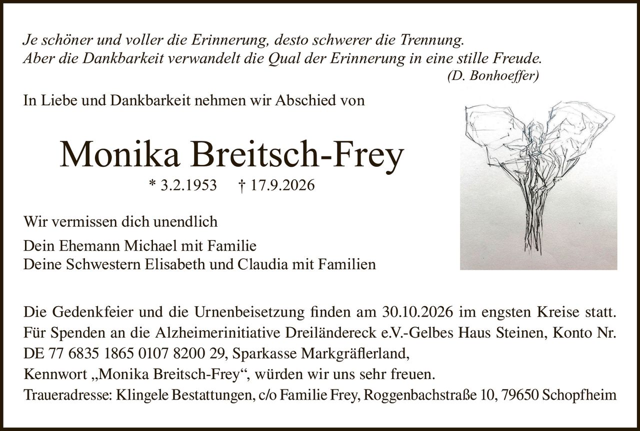<p><i>Je schöner und voller die Erinnerung, desto schwerer die Trennung.<br>Aber die Dankbarkeit verwandelt die Qual der Erinnerung in eine stille Freude.</i><br>(D. Bonhoeffer)</p><p>In Liebe und Dankbarkeit nehmen wir Abschied von</p><p><strong>Monika Breitsch-Frey</strong><br>* 3.2.1953   † 17.9.2026</p><p>Wir vermissen dich unendlich<br>Dein Ehemann Michael mit Familie<br>Deine Schwestern Elisabeth und Claudia mit Familien</p><p>Die Gedenkfeier und die Urnenbeisetzung finden am 30.10.2026 im engsten Kreise statt.<br>Für Spenden an die Alzheimerinitiative Dreiländereck e.V.-Gelbes Haus Steinen, Konto Nr. DE 77 6835 1865 0107 8200 29, Sparkasse Markgräferland,<br>Kennwort „Monika Breitsch-Frey", würden wir uns sehr freuen.<br>Traueradresse: Klingele Bestattungen, c/o Familie Frey, Roggenbachstraße 10, 79650 Schopfheim</p>