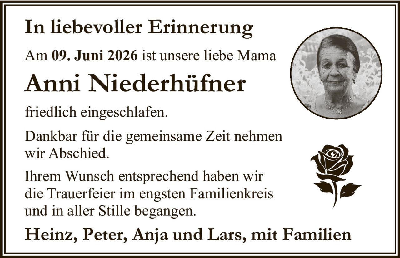 <p><strong>In liebevoller Erinnerung</strong></p><p>Am 09. Juni 2026 ist unsere liebe Mama <strong>Anni Niederhüfner</strong> friedlich eingeschlafen.</p><p>Dankbar für die gemeinsame Zeit nehmen wir Abschied.</p><p>Ihrem Wunsch entsprechend haben wir die Trauerfeier im engsten Familienkreis und in aller Stille begangen.</p><p><strong>Heinz, Peter, Anja und Lars, mit Familien</strong></p>