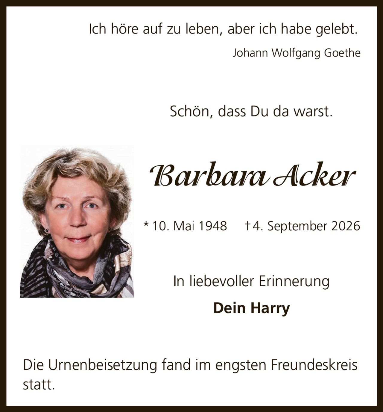 <p>Ich höre auf zu leben, aber ich habe gelebt.<br>Johann Wolfgang Goethe</p><p>Schön, dass Du da warst.</p><p><i>Barbara Acker</i><br>* 10. Mai 1948 † 4. September 2026</p><p>In liebevoller Erinnerung<br>Dein Harry</p><p>Die Urnenbeisetzung fand im engsten Freundeskreis statt.</p>