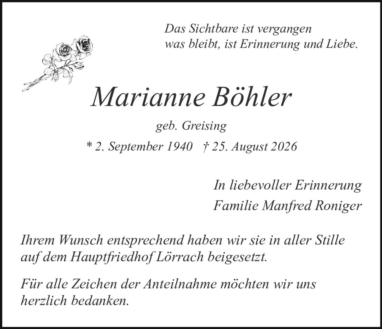 <p><i>Das Sichtbare ist vergangen<br>was bleibt, ist Erinnerung und Liebe.</i></p><p><strong>Marianne Böhler</strong><br>geb. Greising<br>* 2. September 1940 † 25. August 2026</p><p><i>In liebevoller Erinnerung</i><br>Familie Manfred Roniger</p><p>Ihrem Wunsch entsprechend haben wir sie in aller Stille auf dem Hauptfriedhof Lörrach beigesetzt.</p><p>Für alle Zeichen der Anteilnahme möchten wir uns herzlich bedanken.</p>