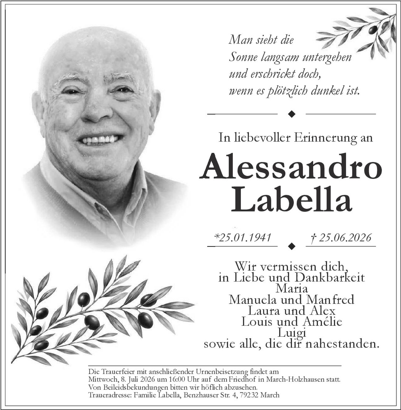 <p>Man sieht die Sonne langsam untergehen und erschrickt doch, wenn es plötzlich dunkel ist.</p>

<p><strong>In liebevoller Erinnerung an</strong></p>

<p><strong>Alessandro Labella</strong></p>

<p>*25.01.1941 † 25.06.2026</p>

<p>Wir vermissen dich, in Liebe und Dankbarkeit<br/>
Maria<br/>
Manuela und Manfred<br/>
Laura und Alex<br/>
Louis und Amélie<br/>
Luigi<br/>
sowie alle, die dir nahestanden.</p>

<p>Die Trauerfeier mit anschließender Urnenbeisetzung findet am Mittwoch, 8. Juli 2026 um 16:00 Uhr auf dem Friedhof in March-Holzhausen statt.<br/>
Von Beileidsbekundungen bitten wir höflich abzusehen.<br/>
Traueradresse: Familie Labella, Benzhauser Str. 4, 79232 March</p>
