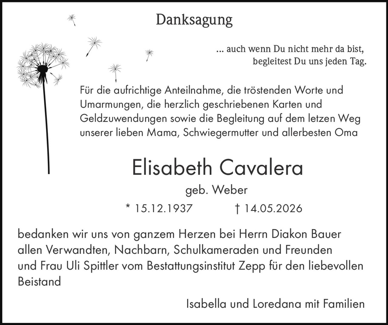 <p><strong>Danksagung</strong></p>

<p>... auch wenn Du nicht mehr da bist, begleitest Du uns jeden Tag.</p>

<p>Für die aufrichtige Anteilnahme, die tröstenden Worte und Umarmungen, die herzlich geschriebenen Karten und Geldzuwendungen sowie die Begleitung auf dem letzen Weg unserer lieben Mama, Schwiegermutter und allerbesten Oma</p>

<p><strong>Elisabeth Cavalera</strong><br>
geb. Weber<br>
* 15.12.1937 † 14.05.2026</p>

<p>bedanken wir uns von ganzem Herzen bei Herrn Diakon Bauer allen Verwandten, Nachbarn, Schulkameraden und Freunden und Frau Uli Spittler vom Bestattungsinstitut Zepp für den liebevollen Beistand</p>

<p>Isabella und Loredana mit Familien</p>
