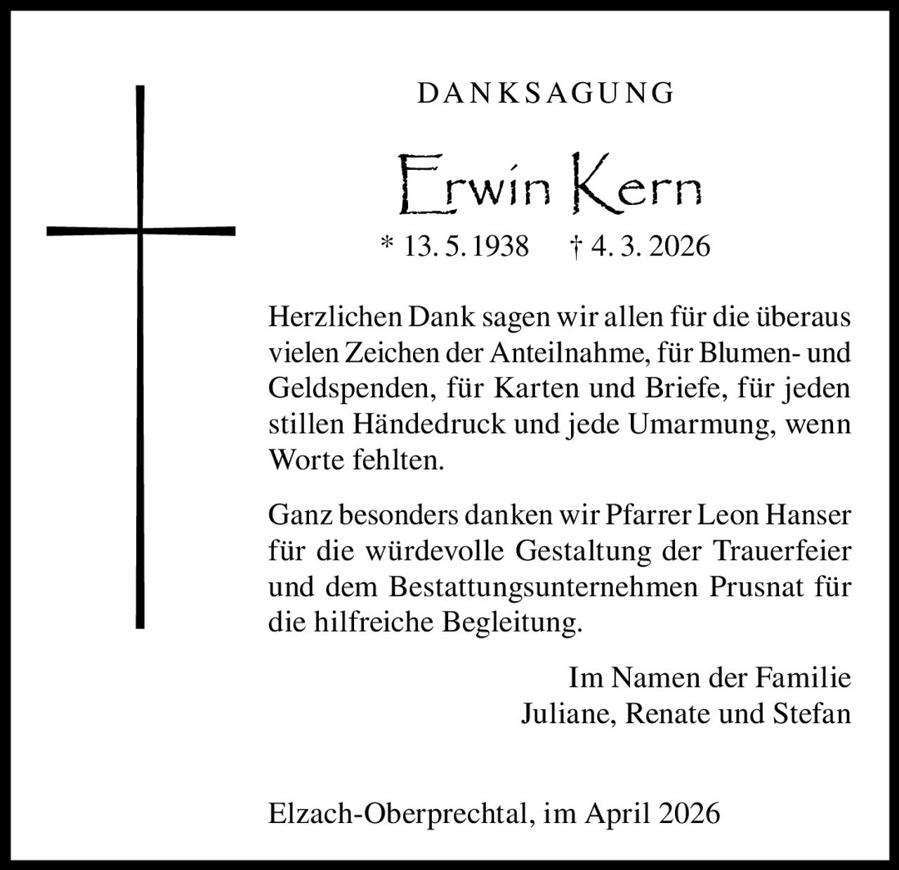 DA N K S A G U N G

Erwin Kern

* 13. 5.1938

† 4. 3. 2026

Herzlichen Dank sagen wir allen für die überaus
vielen Zeichen der Anteilnahme, für Blumen- und
Geldspenden, für Karten und Briefe, für jeden
stillen Händedruck und jede Umarmung, wenn
Worte fehlten.
Ganz besonders danken wir Pfarrer Leon Hanser
für die würdevolle Gestaltung der Trauerfeier
und dem Bestattungsunternehmen Prusnat für
die hilfreiche Begleitung.
Im Namen der Familie
Juliane, Renate und Stefan
Elzach-Oberprechtal, im April 2026