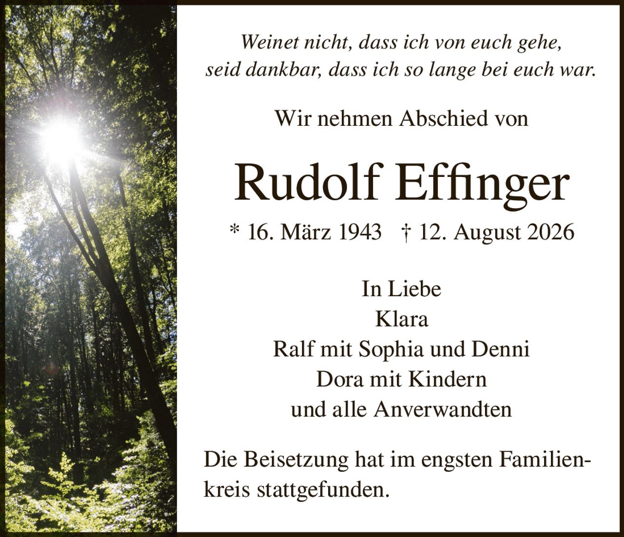 <p><i>Weinet nicht, dass ich von euch gehe, seid dankbar, dass ich so lange bei euch war.</i></p><p>Wir nehmen Abschied von</p><p><strong>Rudolf Effinger</strong></p><p>* 16. März 1943 † 12. August 2026</p><p>In Liebe<br>Klara<br>Ralf mit Sophia und Denni<br>Dora mit Kindern<br>und alle Anverwandten</p><p>Die Beisetzung hat im engsten Familienkreis stattgefunden.</p>