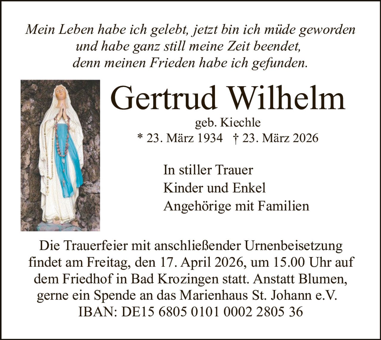 Mein Leben habe ich gelebt, jetzt bin ich müde geworden
und habe ganz still meine Zeit beendet,
denn meinen Frieden habe ich gefunden.

Gertrud Wilhelm
geb. Kiechle
* 23. März 1934 † 23. März 2026

In stiller Trauer
Kinder und Enkel
Angehörige mit Familien
Die Trauerfeier mit anschließender Urnenbeisetzung
findet am Freitag, den 17. April 2026, um 15.00 Uhr auf
dem Friedhof in Bad Krozingen statt. Anstatt Blumen,
gerne ein Spende an das Marienhaus St. Johann e.V.
IBAN: DE15 6805 0101 0002 2805 36