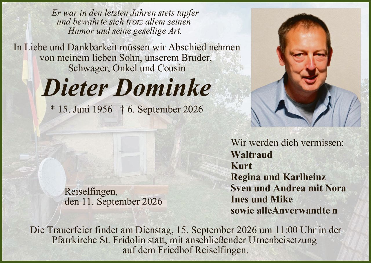 <p><i>Er war in den letzten Jahren stets tapfer und bewahrte sich trotz allem seinen Humor und seine gesellige Art.</i></p>

<p>In Liebe und Dankbarkeit müssen wir Abschied nehmen von meinem lieben Sohn, unserem Bruder, Schwager, Onkel und Cousin</p>

<p><strong>Dieter Dominke</strong></p>

<p>* 15. Juni 1956  † 6. September 2026</p>

<p>Wir werden dich vermissen:<br/>
<strong>Waltraud<br/>
Kurt<br/>
Regina und Karlheinz<br/>
Sven und Andrea mit Nora<br/>
Ines und Mike<br/>
sowie alleAnverwandte n</strong></p>

<p>Reiselfingen,<br/>
den 11. September 2026</p>

<p>Die Trauerfeier findet am Dienstag, 15. September 2026 um 11:00 Uhr in der Pfarrkirche St. Fridolin statt, mit anschließender Urnenbeisetzung auf dem Friedhof Reiselfingen.</p>