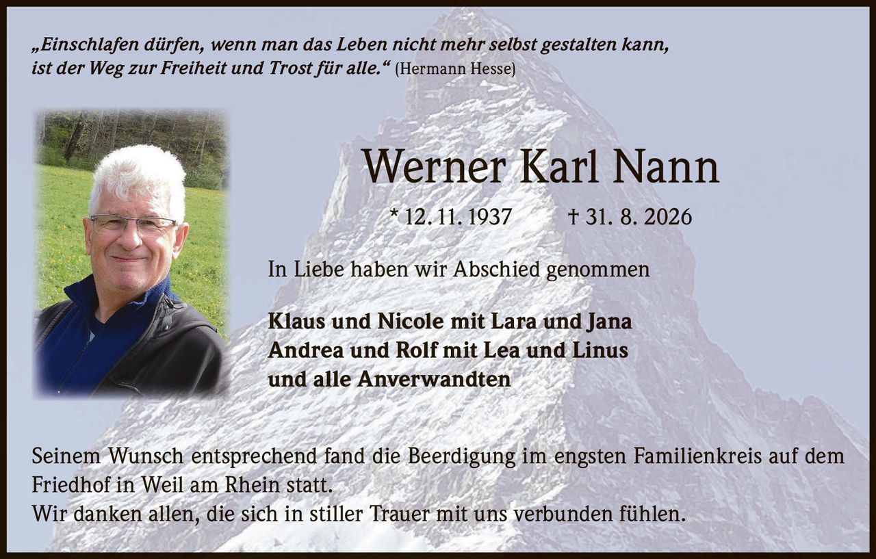 <p>„Einschlafen dürfen, wenn man das Leben nicht mehr selbst gestalten kann, ist der Weg zur Freiheit und Trost für alle." (Hermann Hesse)</p>
<p><strong>Werner Karl Nann</strong></p>
<p>* 12. 11. 1937 † 31. 8. 2026</p>
<p>In Liebe haben wir Abschied genommen</p>
<p><strong>Klaus und Nicole mit Lara und Jana</strong><br/>
<strong>Andrea und Rolf mit Lea und Linus</strong><br/>
und alle Anverwandten</p>
<p>Seinem Wunsch entsprechend fand die Beerdigung im engsten Familienkreis auf dem Friedhof in Weil am Rhein statt.</p>
<p>Wir danken allen, die sich in stiller Trauer mit uns verbunden fühlen.</p>