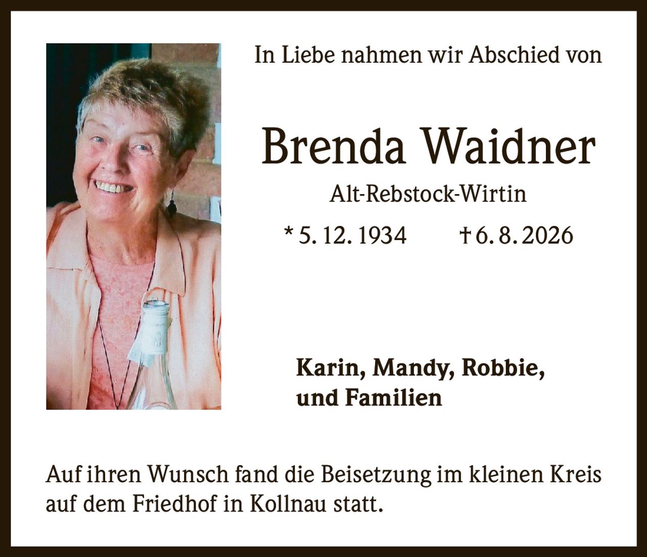 <p>In Liebe nahmen wir Abschied von</p>

<p><strong>Brenda Waidner</strong><br/>
Alt-Rebstock-Wirtin<br/>
* 5. 12. 1934 † 6. 8. 2026</p>

<p>Karin, Mandy, Robbie,<br/>
und Familien</p>

<p>Auf ihren Wunsch fand die Beisetzung im kleinen Kreis auf dem Friedhof in Kollnau statt.</p>