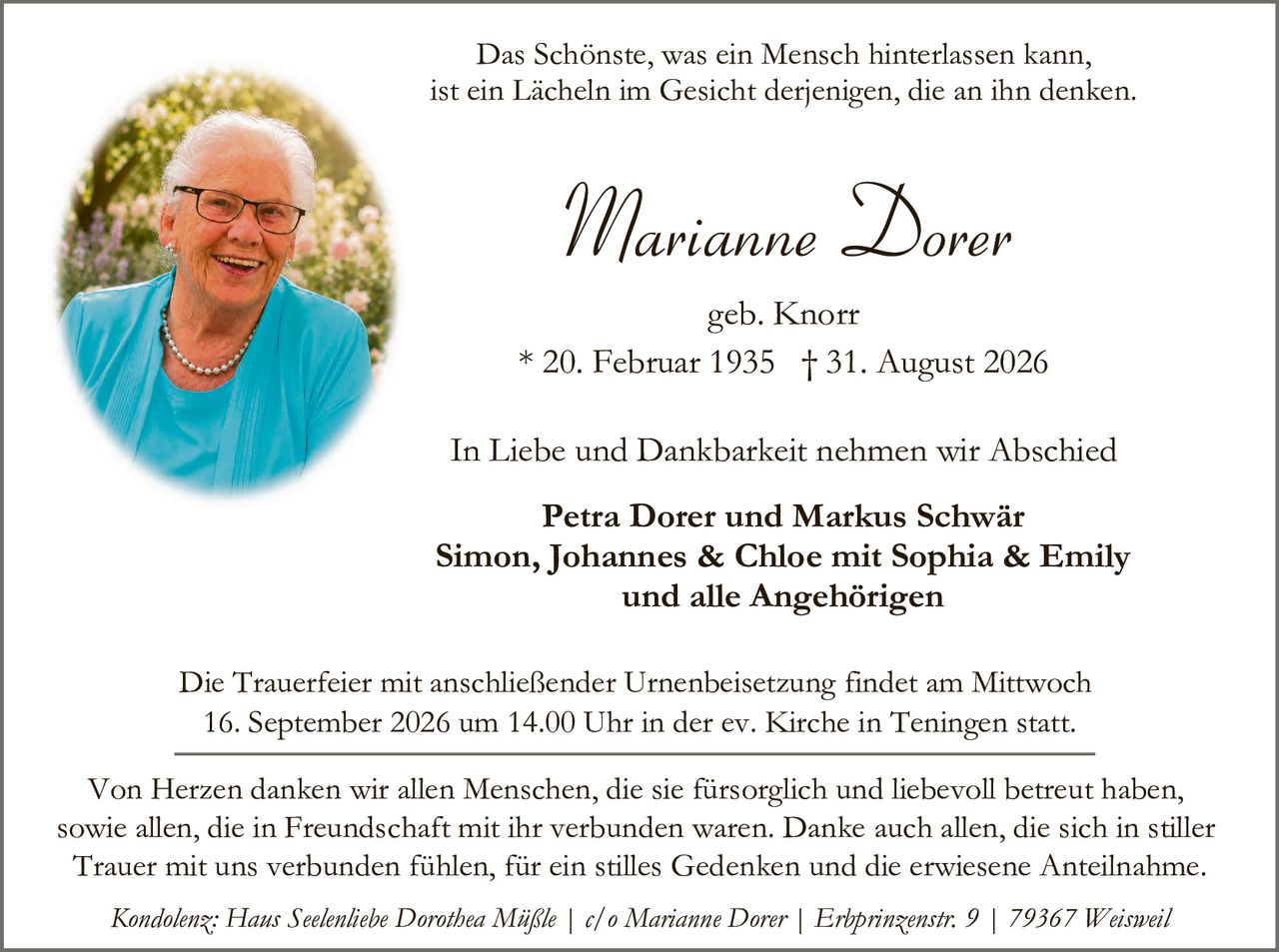 <p>Das Schönste, was ein Mensch hinterlassen kann, ist ein Lächeln im Gesicht derjenigen, die an ihn denken.</p>

<p><strong>Marianne Dorer</strong><br/>geb. Knorr<br/>* 20. Februar 1935 † 31. August 2026</p>

<p>In Liebe und Dankbarkeit nehmen wir Abschied</p>

<p><strong>Petra Dorer und Markus Schwär<br/>Simon, Johannes & Chloe mit Sophia & Emily<br/>und alle Angehörigen</strong></p>

<p>Die Trauerfeier mit anschließender Urnenbeisetzung findet am Mittwoch 16. September 2026 um 14.00 Uhr in der ev. Kirche in Teningen statt.</p>

<p>Von Herzen danken wir allen Menschen, die sie fürsorgich und liebevoll betreut haben, sowie allen, die in Freundschaft mit ihr verbunden waren. Danke auch allen, die sich in stiller Trauer mit uns verbunden fühlen, für ein stilles Gedenken und die erwiesene Anteilnahme.</p>

<p><i>Kondolenz: Haus Seelenliebe Dorothea Mäßle | c/o Marianne Dorer | Erhprinzenstr. 9 | 79367 Weissweil</i></p>