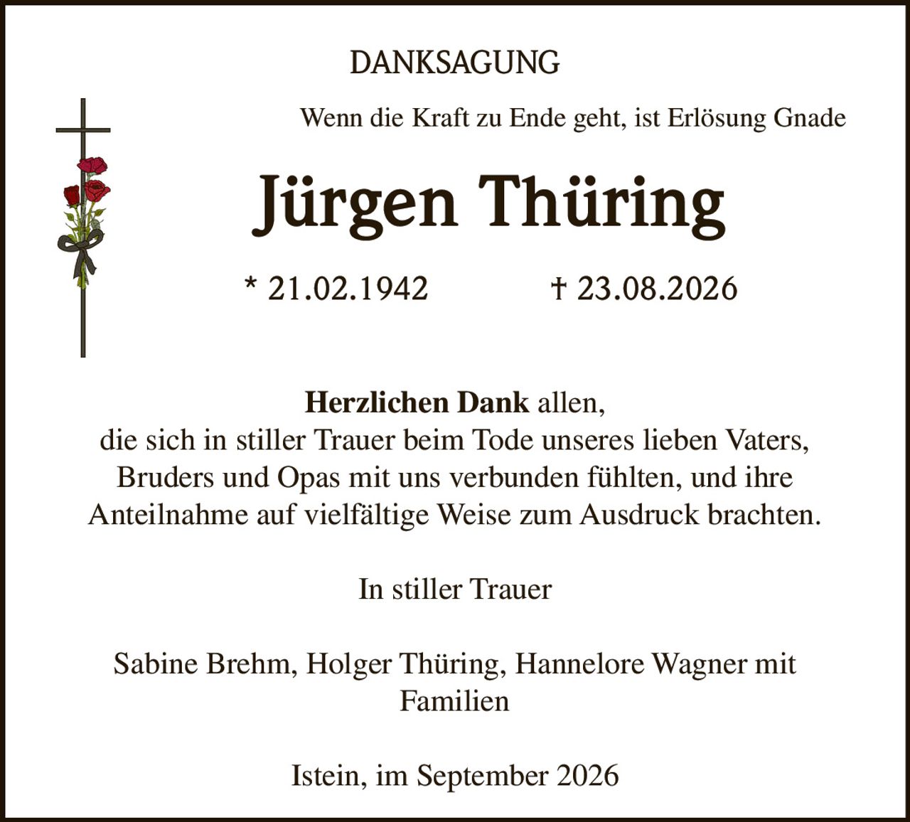 <p>Wenn die Kraft zu Ende geht, ist Erlösung Gnade</p>

<p><strong>Jürgen Thüring</strong></p>

<p>* 21.02.1942 † 23.08.2026</p>

<p><strong>Herzlichen Dank</strong> allen,<br>
die sich in stiller Trauer beim Tode unseres lieben Vaters,<br>
Bruders und Opas mit uns verbunden fühlten, und ihre<br>
Anteilnahme auf vielfältige Weise zum Ausdruck brachten.</p>

<p>In stiller Trauer</p>

<p>Sabine Brehm, Holger Thüring, Hannelore Wagner mit<br>
Familien</p>

<p>Istein, im September 2026</p>