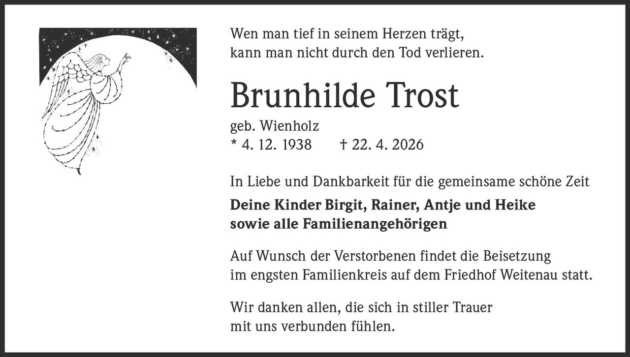 Wen man tief in seinem Herzen trägt,
kann man nicht durch den Tod verlieren.

Brunhilde Trost
geb. Wienholz
* 4. 12. 1938

† 22. 4. 2026

In Liebe und Dankbarkeit für die gemeinsame schöne Zeit
Deine Kinder Birgit, Rainer, Antje und Heike
sowie alle Familienangehörigen
Auf Wunsch der Verstorbenen findet die Beisetzung
im engsten Familienkreis auf dem Friedhof Weitenau statt.
Wir danken allen, die sich in stiller Trauer
mit uns verbunden fühlen.