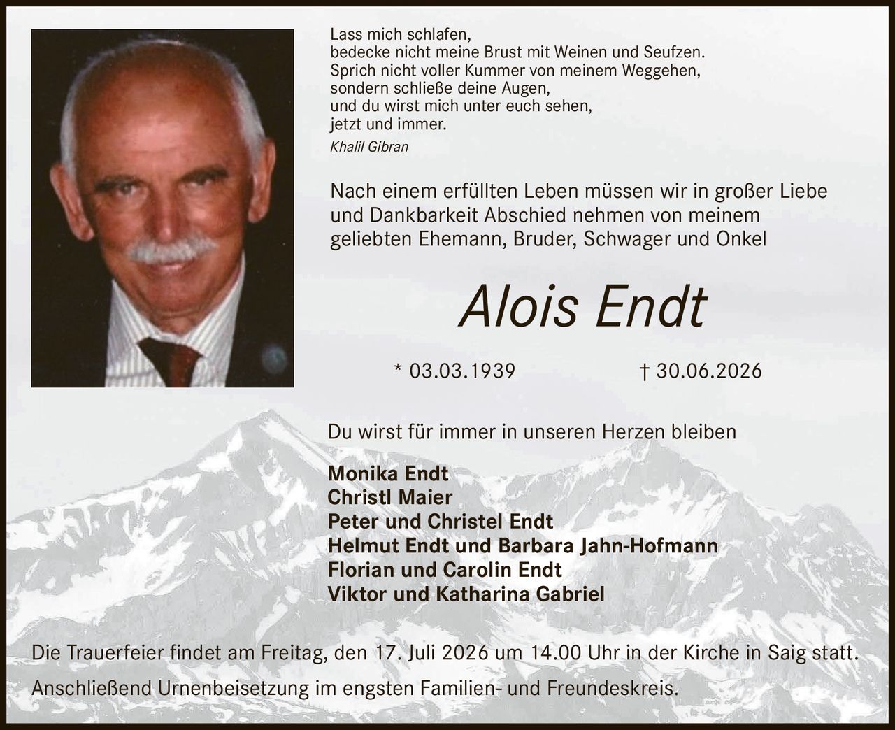 <p>Lass mich schlafen, bedecke nicht meine Brust mit Weinen und Seufzen. Sprich nicht voller Kummer von meinem Weggehen, sondern schließe deine Augen, und du wirst mich unter euch sehen, jetzt und immer.</p>

<p><i>Khalil Gibran</i></p>

<p>Nach einem erfüllten Leben müssen wir in großer Liebe und Dankbarkeit Abschied nehmen von meinem geliebten Ehemann, Bruder, Schwager und Onkel</p>

<p><strong>Alois Endt</strong><br>
* 03.03.1939 † 30.06.2026</p>

<p>Du wirst für immer in unseren Herzen bleiben</p>

<p><strong>Monika Endt</strong><br>
<strong>Christl Maier</strong><br>
<strong>Peter und Christel Endt</strong><br>
<strong>Helmut Endt und Barbara Jahn-Hofmann</strong><br>
<strong>Florian und Carolin Endt</strong><br>
<strong>Viktor und Katharina Gabriel</strong></p>

<p>Die Trauerfeier findet am Freitag, den 17. Juli 2026 um 14.00 Uhr in der Kirche in Saig statt. Anschließend Urnenbeisetzung im engsten Familien- und Freundeskreis.</p>
