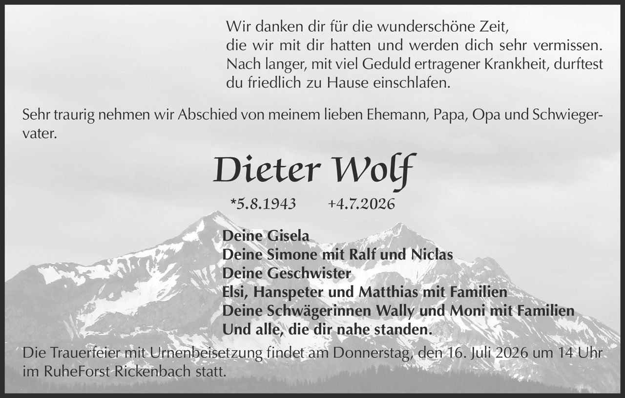 <p>Wir danken dir für die wunderschöne Zeit, die wir mit dir hatten und werden dich sehr vermissen. Nach langer, mit viel Geduld ertragener Krankheit, durftest du friedlich zu Hause einschlafen.</p>

<p>Sehr traurig nehmen wir Abschied von meinem lieben Ehemann, Papa, Opa und Schwiegervater.</p>

<p><i>Dieter Wolf</i><br>
*5.8.1943 +4.7.2026</p>

<p>Deine Gisela<br>
Deine Simone mit Ralf und Niclas<br>
Deine Geschwister<br>
Elsi, Hanspeter und Matthias mit Familien<br>
Deine Schwägerinnen Wally und Moni mit Familien<br>
Und alle, die dir nahe standen.</p>

<p>Die Trauerfeier mit Urnenbeisetzung findet am Donnerstag, den 16. Juli 2026 um 14 Uhr im RuheForst Rickenbach statt.</p>