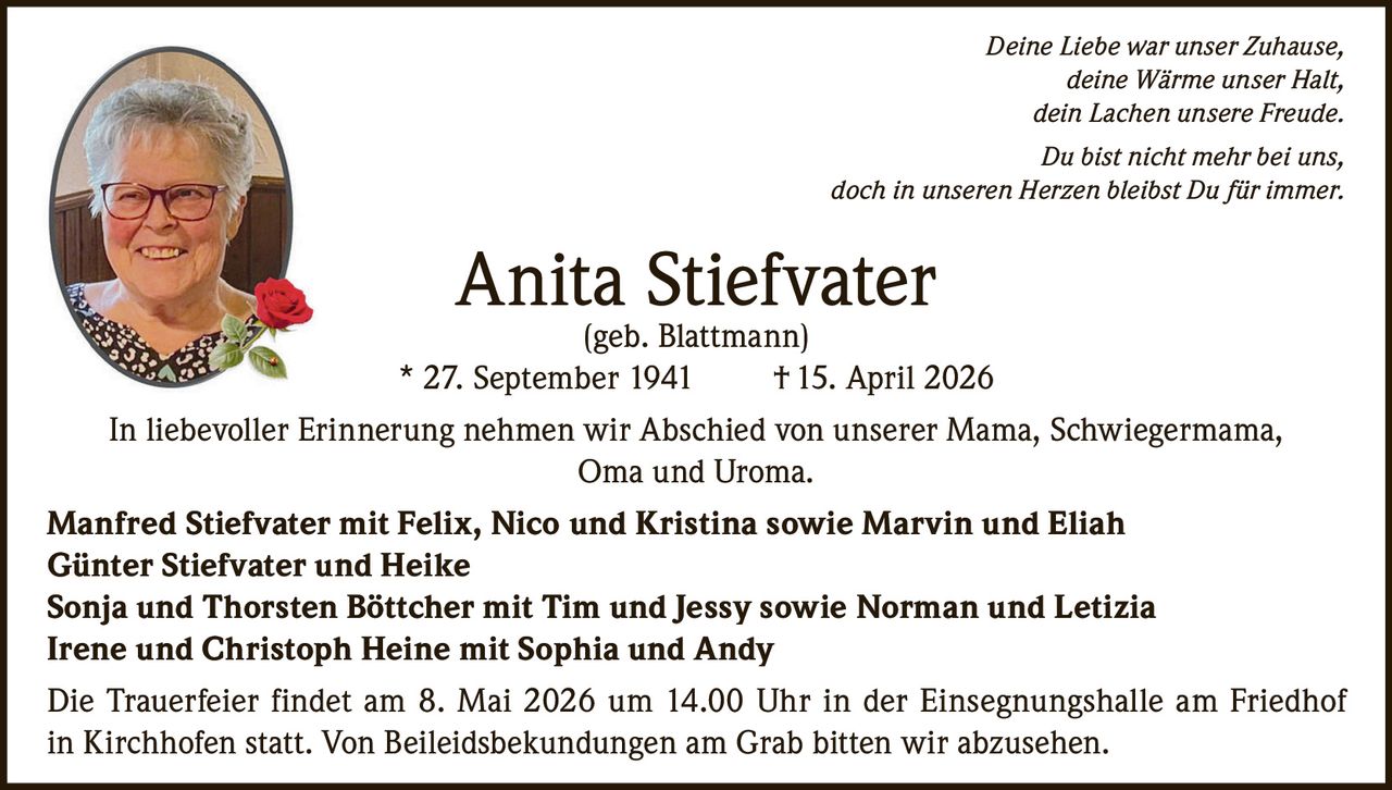 Deine Liebe war unser Zuhause,
deine Wärme unser Halt,
dein Lachen unsere Freude.
Du bist nicht mehr bei uns,
doch in unseren Herzen bleibst Du für immer.

Anita Stiefvater
(geb. Blattmann)
* 27. September 1941
† 15. April 2026
In liebevoller Erinnerung nehmen wir Abschied von unserer Mama, Schwiegermama,
Oma und Uroma.
Manfred Stiefvater mit Felix, Nico und Kristina sowie Marvin und Eliah
Günter Stiefvater und Heike
Sonja und Thorsten Böttcher mit Tim und Jessy sowie Norman und Letizia
Irene und Christoph Heine mit Sophia und Andy
Die Trauerfeier findet am 8. Mai 2026 um 14.00 Uhr in der Einsegnungshalle am Friedhof
in Kirchhofen statt. Von Beileidsbekundungen am Grab bitten wir abzusehen.