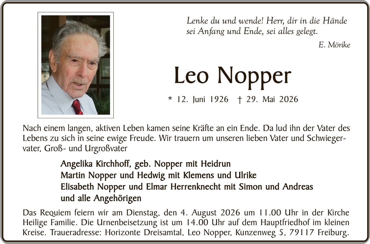 <p><i>Lenke du und wende! Herr, dir in die Hände sei Anfang und Ende, sei alles gelegt.</i></p>
<p style="text-align: right;"><i>E. Mörike</i></p>

<h1>Leo Nopper</h1>

<p>* 12. Juni 1926 † 29. Mai 2026</p>

<p>Nach einem langen, aktiven Leben kamen seine Kräfte an ein Ende. Da lud ihn der Vater des Lebens zu sich in seine ewige Freude. Wir trauern um unseren lieben Vater und Schwiegervater, Groß- und Urgroßvater</p>

<p><strong>Angelika Kirchhoff, geb. Nopper mit Heidrun<br/>
Martin Nopper und Hedwig mit Klemens und Ulrike<br/>
Elisabeth Nopper und Elmar Herrenknecht mit Simon und Andreas<br/>
und alle Angehörigen</strong></p>

<p>Das Requiem feiern wir am Dienstag, den 4. August 2026 um 11.00 Uhr in der Kirche Heilige Familie. Die Urnenbeisetzung ist um 14.00 Uhr auf dem Hauptfriedhof im kleinen Kreise. Traueradresse: Horizonte Dreisamtal, Leo Nopper, Kunzenweg 5, 79117 Freiburg.</p>