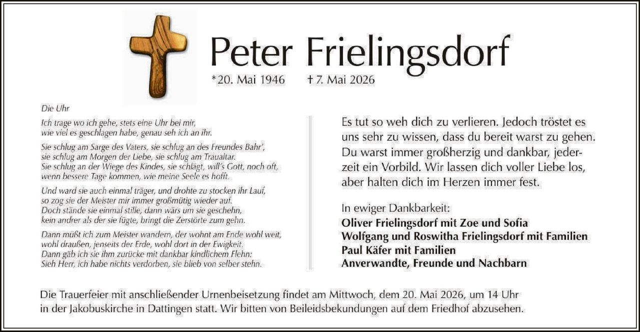 <p><strong>Peter Frielingsdorf</strong><br>*20. Mai 1946 † 7. Mai 2026</p><p>Die Uhr<br>Ich trage wo ich gehe, stets eine Uhr bei mir,<br>wie viel es geschlagen habe, genau seh ich an ihr.<br>Sie schlug am Sarge des Vaters, sie schlug an des Freundes Bahr',<br>sie schlug am Morgen der Liebe, sie schlug am Traualtar.<br>Sie schlug an der Wiege des Kindes, sie schlägt, will's Gott, noch oft,<br>wenn bessere Tage kommen, wie meine Seele es hofft.<br>Und ward sie auch einmal träger, und drohte zu stocken ihr Lauf,<br>so zog sie der Meister mir immer großmütig wieder auf.<br>Doch stände sie einmal stille, dann wärs um sie geschehn,<br>kein andrer als der sie fügte, bringt die Zerstörte zum gehn.<br>Dann müßt ich zum Meister wandern, der wohnt am Ende wohl weit,<br>wohl draußen, jenseits der Erde, wohl dort in der Ewigkeit.<br>Dann gäb ich sie ihm zurücke mit dankbar kindlichem Flehn:<br>Sieh Herr, ich habe nichts verdorben, sie blieb von selber stehn.</p><p>Es tut so weh dich zu verlieren. Jedoch tröstet es<br>uns sehr zu wissen, dass du bereit warst zu gehen.<br>Du warst immer großherzig und dankbar, jeder-<br>zeit ein Vorbild. Wir lassen dich voller Liebe los,<br>aber halten dich im Herzen immer fest.</p><p>In ewiger Dankbarkeit:<br><strong>Oliver Frielingsdorf mit Zoe und Sofia</strong><br><strong>Wolfgang und Roswitha Frielingsdorf mit Familien</strong><br><strong>Paul Käfer mit Familien</strong><br><strong>Anverwandte, Freunde und Nachbarn</strong></p><p>Die Trauerfeier mit anschließender Urnenbeisetzung findet am Mittwoch, dem 20. Mai 2026, um 14 Uhr<br>in der Jakobuskirche in Dattingen statt. Wir bitten von Beileidsbekundungen auf dem Friedhof abzusehen.</p>