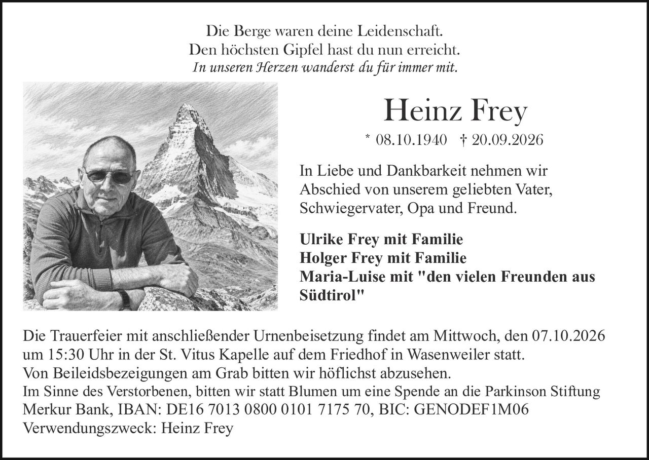 <p>Die Berge waren deine Leidenschaft.<br/>Den höchsten Gipfel hast du nun erreicht.<br/><i>In unseren Herzen wanderst du für immer mit.</i></p>

<p><strong>Heinz Frey</strong><br/>* 08.10.1940 † 20.09.2026</p>

<p>In Liebe und Dankbarkeit nehmen wir Abschied von unserem geliebten Vater, Schwiegervater, Opa und Freund.</p>

<p><strong>Ulrike Frey mit Familie</strong><br/><strong>Holger Frey mit Familie</strong><br/><strong>Maria-Luise mit "den vielen Freunden aus Südtirol"</strong></p>

<p>Die Trauerfeier mit anschließender Urnenbeisetzung findet am Mittwoch, den 07.10.2026 um 15:30 Uhr in der St. Vitus Kapelle auf dem Friedhof in Wasenweiler statt.</p>

<p>Von Beileidsbezeigungen am Grab bitten wir höflichst abzusehen.</p>

<p>Im Sinne des Verstorbenen, bitten wir statt Blumen um eine Spende an die Parkinson Stiftung Merkur Bank, IBAN: DE16 7013 0800 0101 7175 70, BIC: GENODEF1M06<br/>Verwendungszweck: Heinz Frey</p>