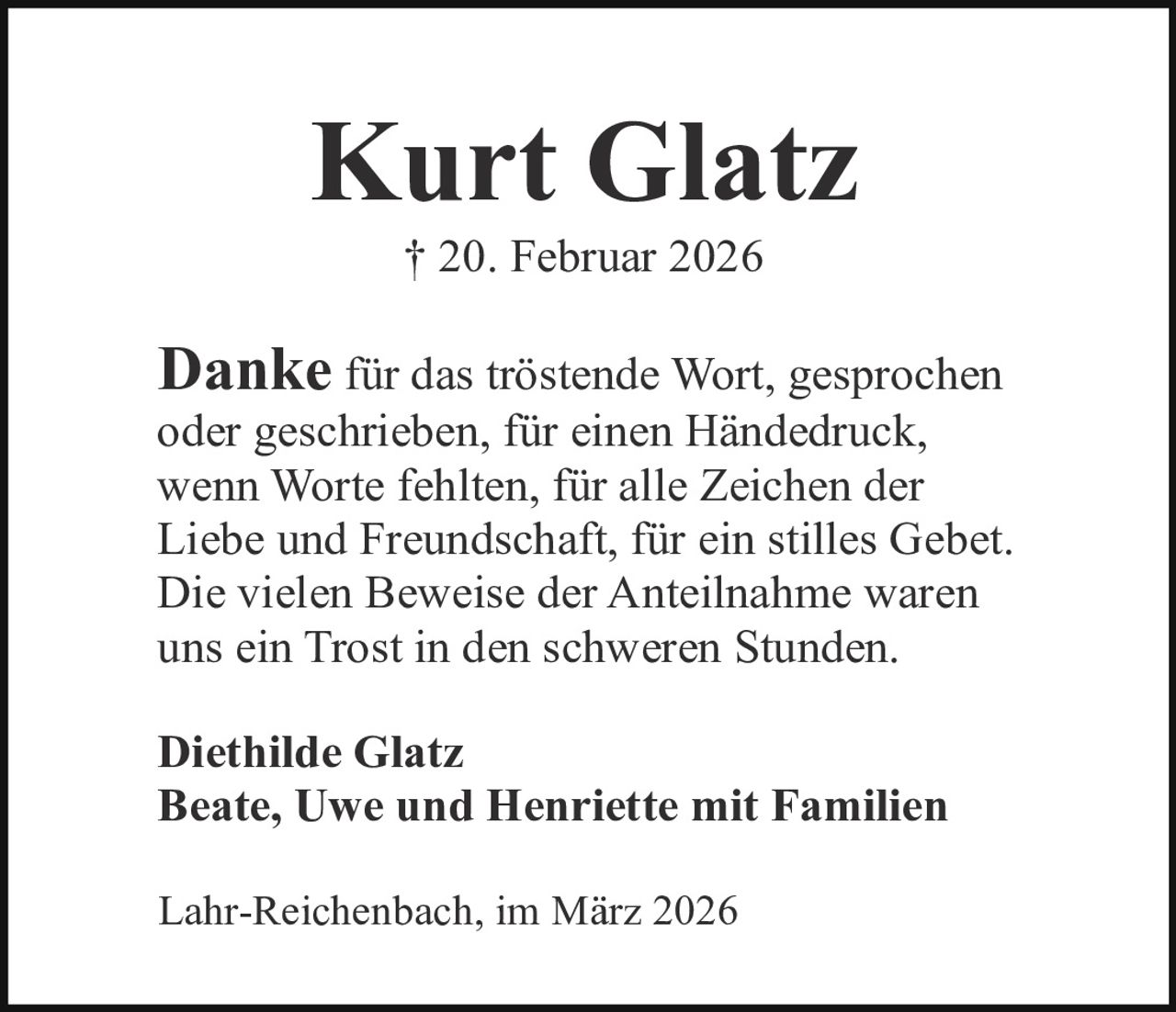 Kurt Glatz
† 20. Februar 2026

Danke für das tröstende Wort, gesprochen
oder geschrieben, für einen Händedruck,
wenn Worte fehlten, für alle Zeichen der
Liebe und Freundschaft, für ein stilles Gebet.
Die vielen Beweise der Anteilnahme waren
uns ein Trost in den schweren Stunden.
Diethilde Glatz
Beate, Uwe und Henriette mit Familien
Lahr-Reichenbach, im März 2026