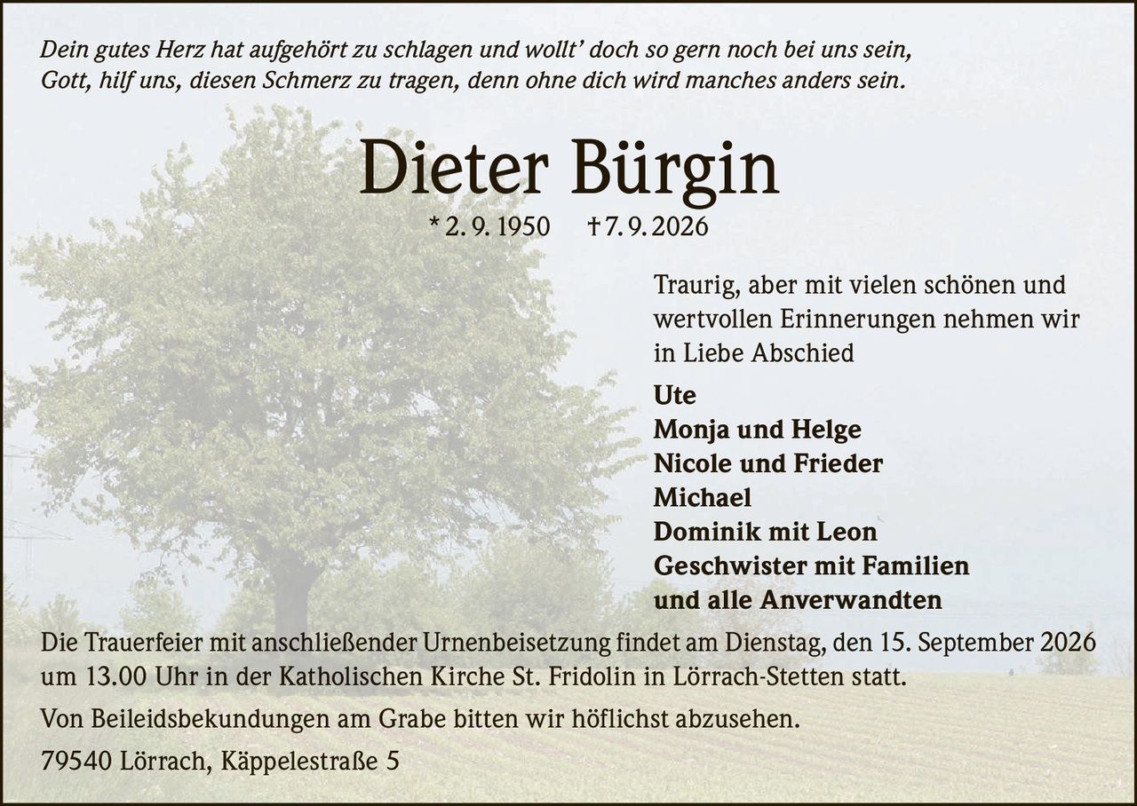 <p><i>Dein gutes Herz hat aufgehört zu schlagen und wollt' doch so gern noch bei uns sein, Gott, hilf uns, diesen Schmerz zu tragen, denn ohne dich wird manches anders sein.</i></p><p><strong>Dieter Bürgin</strong> * 2. 9. 1950 † 7. 9. 2026</p><p>Traurig, aber mit vielen schönen und wertvollen Erinnerungen nehmen wir in Liebe Abschied</p><p><strong>Ute</strong><br/><strong>Monja und Helge</strong><br/><strong>Nicole und Frieder</strong><br/><strong>Michael</strong><br/><strong>Dominik mit Leon</strong><br/><strong>Geschwister mit Familien</strong><br/>und alle Anverwandten</p><p>Die Trauerfeier mit anschließender Urnenbeisetzung findet am Dienstag, den 15. September 2026 um 13.00 Uhr in der Katholischen Kirche St. Fridolin in Lörrach-Stetten statt.</p><p>Von Beileidsbekundungen am Grabe bitten wir höflichst abzusehen.</p><p>79540 Lörrach, Käppelestraße 5</p>