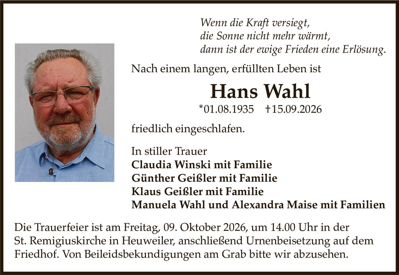 <p><i>Wenn die Kraft versiegt,<br>die Sonne nicht mehr wärmt,<br>dann ist der ewige Frieden eine Erlösung.</i></p><p>Nach einem langen, erfüllten Leben ist</p><p><strong>Hans Wahl</strong><br>*01.08.1935  †15.09.2026</p><p>friedlich eingeschlafen.</p><p>In stiller Trauer<br><strong>Claudia Winski mit Familie<br>Günther Geißler mit Familie<br>Klaus Geißler mit Familie<br>Manuela Wahl und Alexandra Maise mit Familien</strong></p><p>Die Trauerfeier ist am Freitag, 09. Oktober 2026, um 14.00 Uhr in der St. Remigluskirche in Heuweiler, anschließend Urnenbeisetzung auf dem Friedhof. Von Beileidsbekundungen am Grab bitten wir abzusehen.</p>