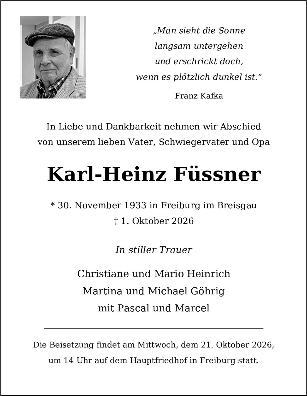 <p><i>"Man sieht die Sonne langsam untergehen und erschrickt doch, wenn es plötzlich dunkel ist."</i><br>Franz Kafka</p><p>In Liebe und Dankbarkeit nehmen wir Abschied von unserem lieben Vater, Schwiegervater und Opa</p><p><strong>Karl-Heinz Füssner</strong></p><p>* 30. November 1933 in Freiburg im Breisgau<br>† 1. Oktober 2026</p><p><i>In stiller Trauer</i></p><p>Christiane und Mario Heinrich<br>Martina und Michael Göhrig<br>mit Pascal und Marcel</p><p>Die Beisetzung findet am Mittwoch, dem 21. Oktober 2026, um 14 Uhr auf dem Hauptfriedhof in Freiburg statt.</p>