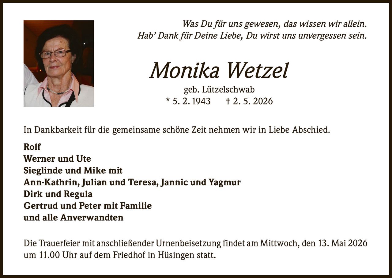 <p>Was Du für uns gewesen, das wissen wir allein.<br>Hab’ Dank für Deine Liebe, Du wirst uns unvergessen sein.</p><p><strong>Monika Wetzel</strong><br>geb. Lützelschwab<br>* 5. 2. 1943 † 2. 5. 2026</p><p>In Dankbarkeit für die gemeinsame schöne Zeit nehmen wir in Liebe Abschied.</p><p>Rolf<br>Werner und Ute<br>Sieglinde und Mike mit<br>Ann-Kathrin, Julian und Teresa, Jannic und Yagmur<br>Dirk und Regula<br>Gertrud und Peter mit Familie<br>und alle Anverwandten</p><p>Die Trauerfeier mit anschließender Urnenbeisetzung findet am Mittwoch, den 13. Mai 2026<br>um 11.00 Uhr auf dem Friedhof in Hüsingen statt.</p>