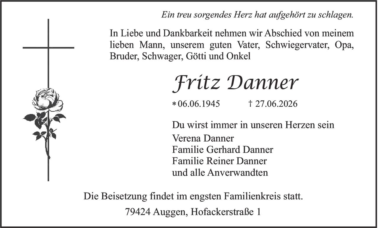 <p><i>Ein treu sorgendes Herz hat aufgehört zu schlagen.</i></p><p><strong>Fritz Danner</strong><br>* 06.06.1945 † 27.06.2026</p><p>In Liebe und Dankbarkeit nehmen wir Abschied von meinem lieben Mann, unserem guten Vater, Schwiegervater, Opa, Bruder, Schwager, Götti und Onkel</p><p>Du wirst immer in unseren Herzen sein</p><p>Verena Danner<br>Familie Gerhard Danner<br>Familie Reiner Danner<br>und alle Anverwandten</p><p>Die Beisetzung findet im engsten Familienkreis statt.</p><p>79424 Auggen, Hofackerstraße 1</p>