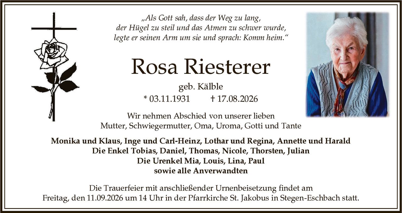<p>„Als Gott sah, dass der Weg zu lang, der Hügel zu steil und das Atmen zu schwer wurde, legte er seinen Arm um sie und sprach: Komm heim."</p>

<p><strong>Rosa Riesterer</strong><br>geb. Kälble<br>* 03.11.1931 † 17.08.2026</p>

<p>Wir nehmen Abschied von unserer lieben Mutter, Schwiegermutter, Oma, Uroma, Gotti und Tante</p>

<p><strong>Monika und Klaus, Inge und Carl-Heinz, Lothar und Regina, Annette und Harald</strong><br>Die Enkel <strong>Tobias, Daniel, Thomas, Nicole, Thorsten, Julian</strong><br>Die Urenkel <strong>Mia, Louis, Lina, Paul</strong><br>sowie alle Anverwandten</p>

<p>Die Trauerfeier mit anschließender Urnenbeisetzung findet am Freitag, den 11.09.2026 um 14 Uhr in der Pfarrkirche St. Jakobus in Stegen-Eschbach statt.</p>
