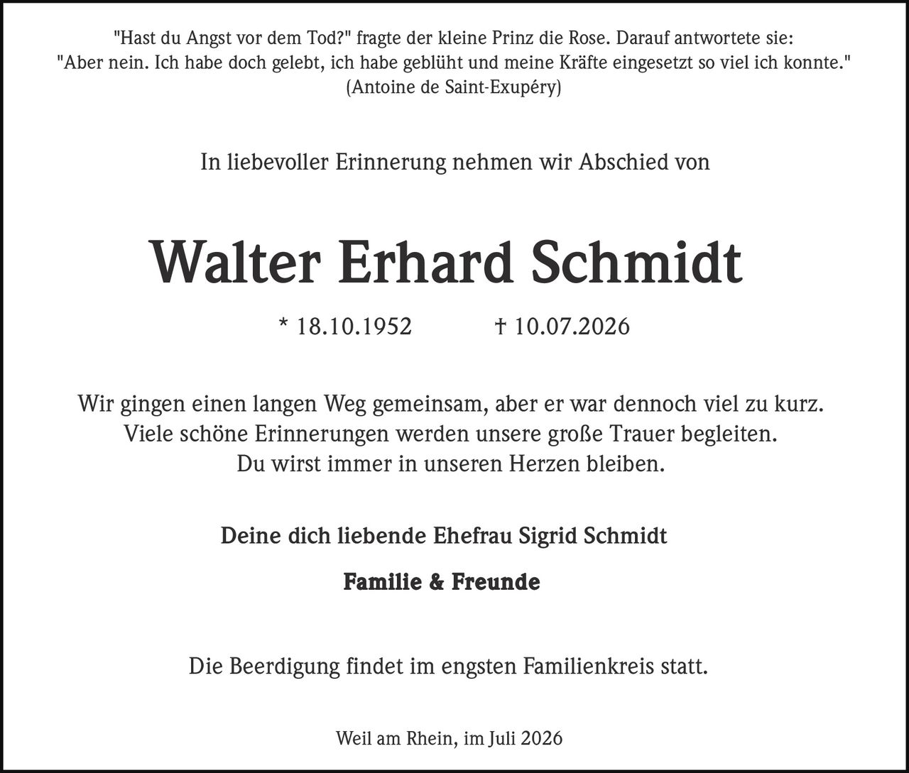 <p>"Hast du Angst vor dem Tod?" fragte der kleine Prinz die Rose. Darauf antwortete sie:<br/>"Aber nein. Ich habe doch gelebt, ich habe geblüht und meine Kräfte eingesetzt so viel ich konnte."<br/>(Antoine de Saint-Exupéry)</p><p>In liebevoller Erinnerung nehmen wir Abschied von</p><p><strong>Walter Erhard Schmidt</strong><br/>* 18.10.1952 † 10.07.2026</p><p>Wir gingen einen langen Weg gemeinsam, aber er war dennoch viel zu kurz.<br/>Viele schöne Erinnerungen werden unsere große Trauer begleiten.<br/>Du wirst immer in unseren Herzen bleiben.</p><p>Deine dich liebende Ehefrau Sigrid Schmidt<br/><strong>Familie & Freunde</strong></p><p>Die Beerdigung findet im engsten Familienkreis statt.</p><p>Weil am Rhein, im Juli 2026</p>