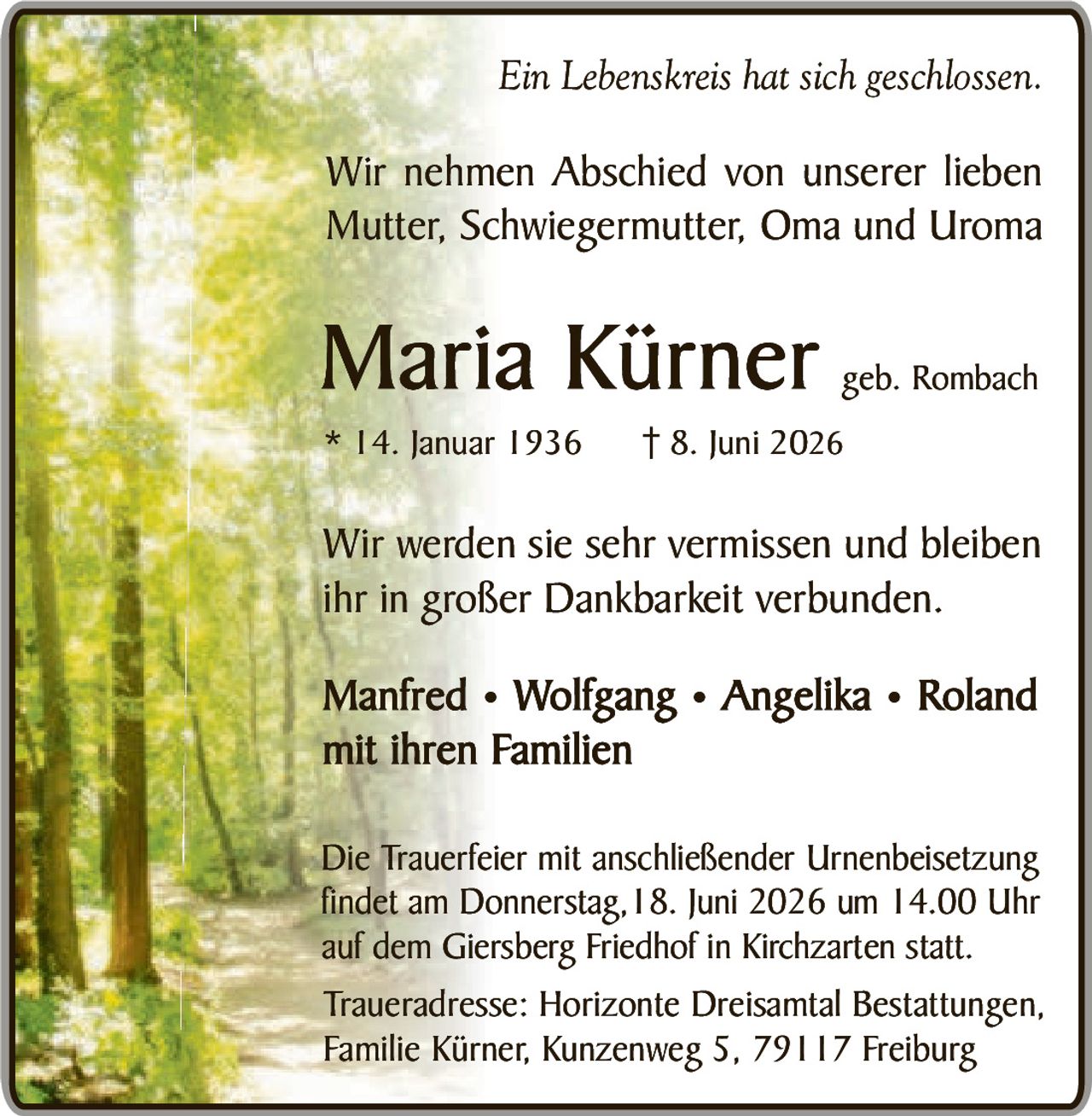 <p><i>Ein Lebenskreis hat sich geschlossen.</i></p>

<p>Wir nehmen Abschied von unserer lieben<br />Mutter, Schwiegermutter, Oma und Uroma</p>

<p><strong>Maria Kürner</strong> geb. Rombach<br />
* 14. Januar 1936   † 8. Juni 2026</p>

<p>Wir werden sie sehr vermisst und bleiben<br />ihr in großer Dankbarkeit verbunden.</p>

<p><strong>Manfred • Wolfgang • Angelika • Roland<br />
mit ihren Familien</strong></p>

<p>Die Trauerfeier mit anschließender Urnenbeisetzung<br />
findet am Donnerstag, 18. Juni 2026 um 14.00 Uhr<br />
auf dem Giersberg Friedhof in Kirchzarten statt.</p>

<p>Traueradresse: Horizonte Dreisamtal Bestattungen,<br />
Familie Kürner, Kunzenweg 5, 79117 Freiburg</p>