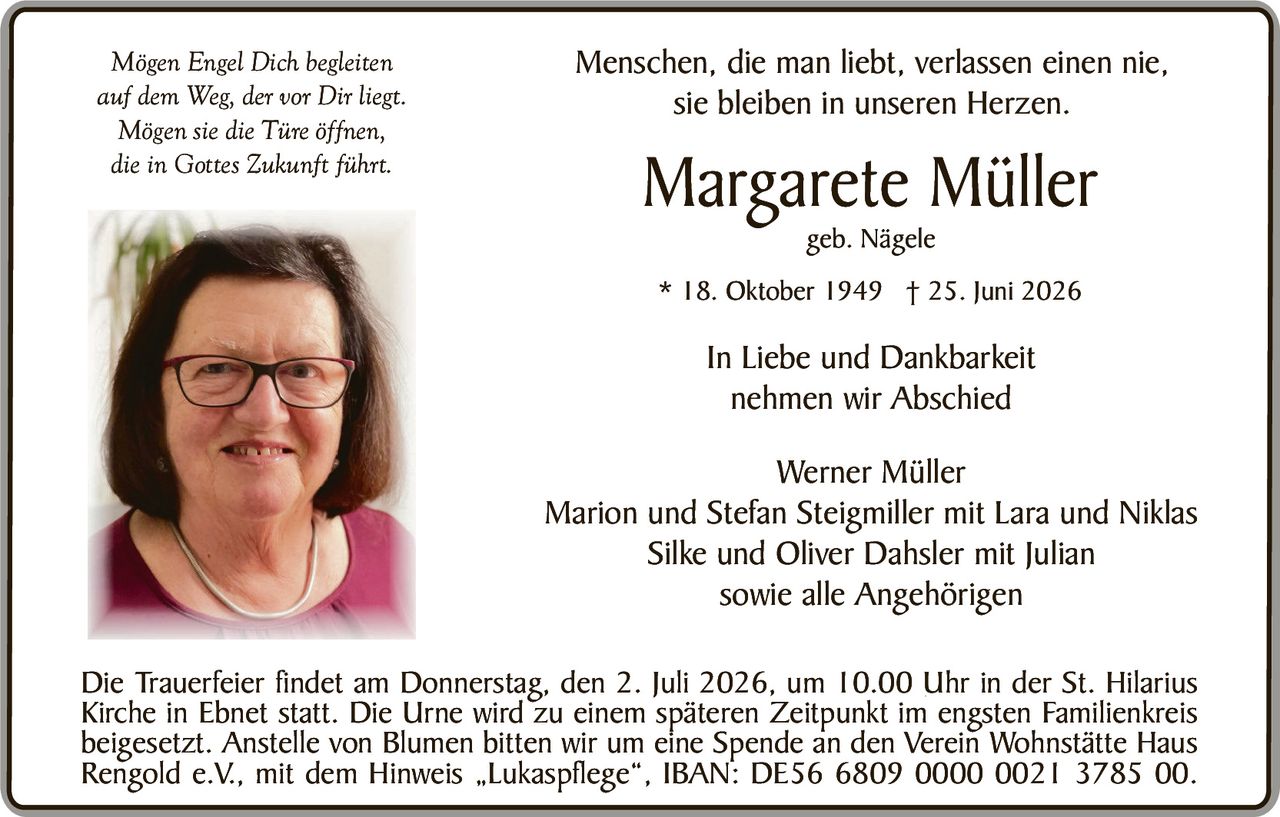 <p><i>Mögen Engel Dich begleiten<br>auf dem Weg, der vor Dir liegt.<br>Mögen sie die Türe öffnen,<br>die in Gottes Zukunft führt.</i></p><p>Menschen, die man liebt, verlassen einen nie,<br>sie bleiben in unseren Herzen.</p><p><strong>Margarete Müller</strong><br>geb. Nägele</p><p>* 18. Oktober 1949 † 25. Juni 2026</p><p>In Liebe und Dankbarkeit<br>nehmen wir Abschied</p><p>Werner Müller<br>Marion und Stefan Steigmiller mit Lara und Niklas<br>Silke und Oliver Dahsler mit Julian<br>sowie alle Angehörigen</p><p>Die Trauerfeier findet am Donnerstag, den 2. Juli 2026, um 10.00 Uhr in der St. Hilarius Kirche in Ebnet statt. Die Urne wird zu einem späteren Zeitpunkt im engsten Familienkreis beigesetzt. Anstelle von Blumen bitten wir um eine Spende an den Verein Wohnstätte Haus Rengold e.V., mit dem Hinweis „Lukaspflege", IBAN: DE56 6809 0000 0021 3785 00.</p>