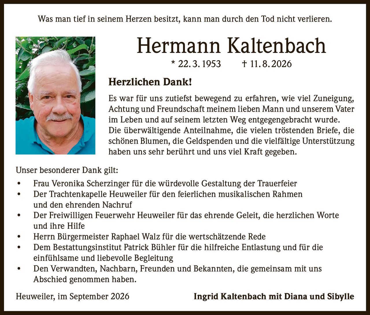 <p><i>Was man tief in seinem Herzen besitzt, kann man durch den Tod nicht verlieren.</i></p>

<p><strong>Hermann Kaltenbach</strong><br>* 22. 3. 1953     † 11. 8. 2026</p>

<p><strong>Herzlichen Dank!</strong></p>

<p>Es war für uns zutiefst bewegend zu erfahren, wie viel Zuneigung, Achtung und Freundschaft meinem lieben Mann und unserem Vater im Leben und auf seinem letzten Weg entgegengebracht wurde. Die überwältigende Anteilnahme, die vielen tröstenden Briefe, die schönen Blumen, die Geldspenden und die vielfältige Unterstützung haben uns sehr berührt und uns viel Kraft gegeben.</p>

<p><strong>Unser besonderer Dank gilt:</strong></p>

<p>• Frau Veronika Scherzinger für die würdevolle Gestaltung der Trauerfeier<br>
• Der Trachtenkapelle Heuweiler für den feierlichen musikalischen Rahmen und den ehrenden Nachruf<br>
• Der Freiwilligen Feuerwehr Heuweiler für das ehrende Geleit, die herzlichen Worte und ihre Hilfe<br>
• Herrn Bürgermeister Raphael Walz für die wertschätzende Rede<br>
• Dem Bestattungsinstitut Patrick Bühler für die hilfreiche Entlastung und für die einfühlsame und liebevolle Begleitung<br>
• Den Verwandten, Nachbarn, Freunden und Bekannten, die gemeinsam mit uns Abschied genommen haben.</p>

<p>Heuweiler, im September 2026     <strong>Ingrid Kaltenbach mit Diana und Sibylle</strong></p>