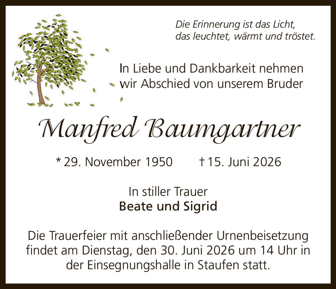 <p><i>Die Erinnerung ist das Licht, das leuchtet, wärmt und tröstet.</i></p><p>In Liebe und Dankbarkeit nehmen wir Abschied von unserem Bruder</p><p><strong>Manfred Baumgartner</strong></p><p>*29. November 1950 †15. Juni 2026</p><p>In stiller Trauer<br>Beate und Sigrid</p><p>Die Trauerfeier mit anschließender Urnenbeisetzung findet am Dienstag, den 30. Juni 2026 um 14 Uhr in der Einsegnungshalle in Staufen statt.</p>