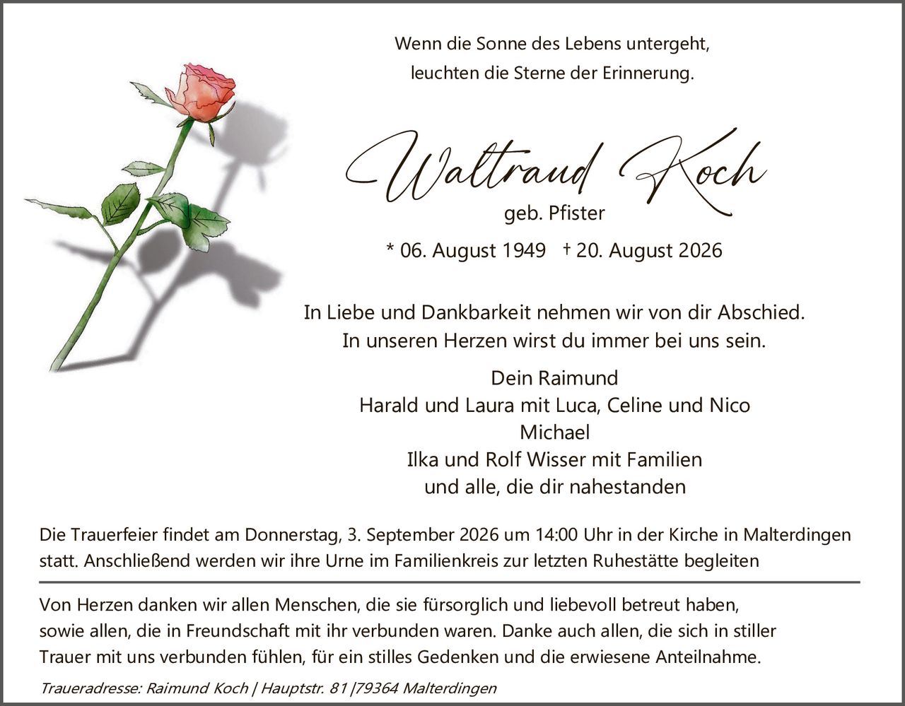 <p>Wenn die Sonne des Lebens untergeht, leuchten die Sterne der Erinnerung.</p>

<p><strong>Waltraud Koch</strong><br>geb. Pfister<br>* 06. August 1949 † 20. August 2026</p>

<p>In Liebe und Dankbarkeit nehmen wir von dir Abschied.<br>In unseren Herzen wirst du immer bei uns sein.</p>

<p>Dein Raimund<br>Harald und Laura mit Luca, Celine und Nico<br>Michael<br>Ilka und Rolf Wisser mit Familien<br>und alle, die dir nahestanden</p>

<p>Die Trauerfeier findet am Donnerstag, 3. September 2026 um 14:00 Uhr in der Kirche in Malterdingen statt. Anschließend werden wir ihre Urne im Familienkreis zur letzten Ruhestätte begleiten</p>

<p>Von Herzen denken wir allen Menschen, die sie fürsorglich und liebevoll betreut haben, sowie allen, die in Freundschaft mit ihr verbunden waren. Danke auch allen, die sich in stiller Trauer mit uns verbunden fühlen, für ein stilles Gedenken und die erwiesene Anteilnahme.</p>

<p><i>Traueradresse: Raimund Koch / Hauptstr. 81 / 79364 Malterdingen</i></p>