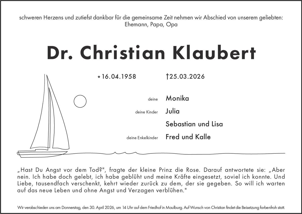 schweren Herzens und zutiefst dankbar fur die gemeinsame Zeit nehmen wir Abschied von unserem geliebten:
Ehemann, Papa, Opa

Dr. Christian Klaubert
† 25.03.2026

* 16.04.1958
deine
deine Kinder

Monika
Julia
Sebastian und Lisa

deine Enkelkinder

Fred und Kalle

„Hast Du Angst vor dem Tod?", fragte der kleine Prinz die Rose. Darauf antwortete sie: „Aber
nein. Ich habe doch gelebt, ich habe gebluht und meine Krafte eingesetzt, soviel ich konnte. Und
Liebe, tausendfach verschenkt, kehrt wieder zuruck zu dem, der sie gegeben. So will ich warten
auf das neue Leben und ohne Angst und Verzagen verbluhen."
Wir verabschieden uns am Donnerstag, den 30. April 2026, um 14 Uhr auf dem Friedhof in Maulburg. Auf Wunsch von Christian findet die Beisetzung farbenfroh statt.